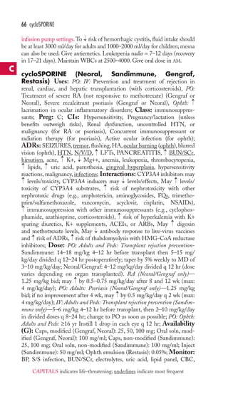 → 
66 cycloSPORINE 
infusion pump settings.To risk of hemorrhagic cystitis, fluid intake should 
be at least 3000 ml/day for adults and 1000–2000 ml/day for children; mesna 
can also be used. Give antiemetics. Leukopenia nadir = 7–12 days (recovery 
in 17–21 days). Maintain WBCs at 2500–4000. Give oral dose in AM. 
cycloSPORINE (Neoral, Sandimmune, Gengraf, 
Restasis) Uses: PO: IV: Prevention and treatment of rejection in 
renal, cardiac, and hepatic transplantation (with corticosteroids), PO: 
Treatment of severe RA (not responsive to methotrexate) (Gengraf or 
Neoral), Severe recalcitrant psoriasis (Gengraf or Neoral), Ophth: 
lacrimation in ocular inflammatory disorders; Class: immunosuppres-sants; 
→ 
Preg: C; CIs: Hypersensitivity, Pregnancy/lactation (unless 
benefits outweigh risks), Renal dysfunction, uncontrolled HTN, or 
malignancy (for RA or psoriasis), Concurrent immunosuppressant or 
radiation therapy (for psoriasis), Active ocular infection (for ophth); 
ADRs: SEIZURES, tremor, flushing, HA, ocular burning (ophth), blurred 
vision (ophth), HTN, N/V/D, → 
LFTs, PANCREATITIS, → 
BUN/SCr, 
hirsutism, acne, K+, Mg++, anemia, leukopenia, thrombocytopenia, 
lipids, uric acid, paresthesia, gingival hyperplasia, hypersensitivity 
reactions, malignancy, infections; Interactions: CYP3A4 inhibitors may 
levels/toxicity, CYP3A4 inducers may → 
levels/effects, May → 
levels/ 
toxicity of CYP3A4 substrates, → 
risk of nephrotoxicity with other 
nephrotoxic drugs (e.g., amphotericin, aminoglycosides, FQs, trimetho-prim/ 
→ 
→ 
→ 
→ 
sulfamethoxazole, vancomycin, acyclovir, cisplatin, NSAIDs), 
→ 
→ 
immunosuppression with other immunosuppressants (e.g., cyclophos-phamide, 
→ 
azathioprine, corticosteroids), risk of hyperkalemia with K+ 
→ 
sparing diuretics, K+ supplements, ACEIs, or ARBs, May digoxin 
and methotrexate levels, May → 
antibody response to live-virus vaccines 
and → 
risk of ADRs, → 
risk of rhabdomyolysis with HMG-CoA reductase 
inhibitors; Dose: PO: Adults and Peds: Transplant rejection prevention- 
Sandimmune: 14–18 mg/kg 4–12 hr before transplant then 5–15 mg/ 
kg/day divided q 12–24 hr postoperatively; taper by 5% weekly to MD of 
3–10 mg/kg/day; Neoral/Gengraf: 4–12 mg/kg/day divided q 12 hr (dose 
varies depending on organ transplanted). RA (Neoral/Gengraf only)— 
1.25 mg/kg bid; may → by 0.5–0.75 mg/kg/day after 8 and 12 wk (max: 
4 mg/kg/day); PO: Adults: Psoriasis (Neoral/Gengraf only)—1.25 mg/kg 
bid; if no improvement after 4 wk, may → 
by 0.5 mg/kg/day q 2 wk (max: 
4 mg/kg/day); IV: Adults and Peds: Transplant rejection prevention (Sandim-mune 
only)—5–6 mg/kg 4–12 hr before transplant, then 2–10 mg/kg/day 
in divided doses q 8–24 hr; change to PO as soon as possible; PO: Ophth: 
Adults and Peds: ≥16 yr Instill 1 drop in each eye q 12 hr; Availability 
(G): Caps, modified (Gengraf, Neoral): 25, 50, 100 mg; Oral soln, mod-ified 
(Gengraf, Neoral): 100 mg/ml; Caps, non-modified (Sandimmune): 
25, 100 mg; Oral soln, non-modified (Sandimmune): 100 mg/ml; Inject 
(Sandimmune): 50 mg/ml; Ophth emulsion (Restasis): 0.05%; Monitor: 
BP, S/S infection, BUN/SCr, electrolytes, uric acid, lipid panel, CBC, 
C 
CAPITALS indicates life-threatening; underlines indicate most frequent 
 