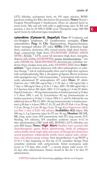 LFTs, bilirubin, cyclosporine levels, wt, S/S organ rejection, ROM/ 
pain/joint swelling (for RA), skin lesions (for psoriasis); Notes: Neoral = 
Gengraf; Neoral/Gengraf ≠ Sandimmune. Doses are adjusted based on 
serum levels. Mix oral soln with milk or apple/orange juice. In RA and 
psoriasis, dose by 25–50% if ADRs occur. Therapeutic range: 100–400 
ng/ml (varies by indication/organ transplanted). 
cytarabine (Cytosar-U, DepoCyt) Uses: IV: Leukemias and 
non-Hodgkin’s lymphomas, IT: Lymphomatous meningitis; Class: 
antimetabolites; Preg: D; CIs: Hypersensitivity, Pregnancy/lactation, 
Active meningeal infection (IT only); ADRs: CNS dysfunction (high 
dose), confusion, drowsiness, HA, corneal toxicity (high dose), hemor-rhagic 
conjunctivitis (high dose), PULMONARY EDEMA (HIGH 
DOSE), N/V/D, LFTs, severe GI ulceration (high dose), stomatitis, 
alopecia, rash, sterility, LEUKOPENIA, anemia, thrombocytopenia, uric 
acid, CHEMICAL ARACHNOIDITIS, abnormal gait, cytarabine syn-drome 
(fever, myalgia, bone pain, rash), ANAPHYLAXIS, fever; Inter-actions: 
→ 
bone marrow depression with other antineoplastics or radia-tion 
therapy, risk of cardiomyopathy when used in high-dose regimens 
→ 
with cyclophosphamide, May absorption of digoxin, Recent treatment 
with asparaginase may risk of pancreatitis, neurotoxicity with concur-rently 
administered IT antineoplastics (IT only); Dose: IV: Adults: 
Induction dose—100–200 mg/m2/day × 5–10 days or 100 mg/m2/day × 
7 days or 100 mg/m2/dose q 12 hr × 7 days. MD—70–200 mg/m2/day × 
2–5 days/mo; Subcut, IM: Adults: MD—1–1.5 mg/kg q 1–4 wk; IT: Adults: 
DepoCyt Induction —50 mg (intraventricular or lumbar puncture) q 14 days 
× 2 doses (Wk 1 and 3); Consolidation—50 mg (intraventricular or 
lumbar puncture) q 14 days × 3 doses (Wk 5, 7, and 9), followed by one 
additional dose at Wk 13;MD—50 mg (intraventricular or lumbar punc-ture) 
q 28 days × 4 doses (Wk 17, 21, 25, and 29); IT: Peds: 1 yr: 20 mg; 
1–2 yrs: 30 mg; 2–3 yrs: 50 mg; 3 yrs: 75 mg; Renal Impairment: Adults 
and Peds: dose if CrCl 60 ml/min; Availability: (G): Inject: 100, 
500 mg, 1, 2 g; Liposome inject for IT use: 50 mg; Monitor: BP, HR, 
RR, temp, neuro exam (S/S neurotoxicity with IT), lung sounds, N/V, 
bleeding, S/S infection, S/S cytarabine syndrome (occurs 6–12 hr 
after administration), CBC (with diff ), BUN/SCr, LFTs, bilirubin, uric 
acid, BM biopsy; Notes: High Alert: Fatalities have occurred with 
chemotherapeutic agents. Before administering, clarify all ambiguous 
orders; double-check single, daily, and course-of-therapy dose limits; have 
second practitioner independently double-check original order, calcula-tions, 
and infusion pump settings. Start dexamethasone 4 mg PO/IV q 
12 hr × 5 days beginning on first day of IT cytarabine therapy. Treat 
cytarabine syndrome with corticosteroids. Initial neutropenia nadir 
occurs in 7–9 days; after small → 
, a second, deeper nadir occurs 15– 
24 days after administration. Patient should lie flat for 1 hr after IT 
administration. 
→ 
→ 
→ 
→ 
→ 
→ 
→ 
cytarabine 67 
C 
CAPITALS indicates life-threatening; underlines indicate most frequent 
 