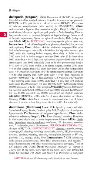 dalteparin (Fragmin) Uses: Prevention of DVT/PE in surgical 
(hip, abdominal) or medical patients; Extended treatment of symptomatic 
DVT/PE in CA patients to risk of recurrent DVT/PE; Prevention 
of ischemic complications (with aspirin) in UA/NSTEMI; Class: 
antithrombotics, heparins (low molecular weight); Preg: B; CIs: Hyper-sensitivity 
to dalteparin, heparin, or pork products; Active bleeding; Throm-bocytopenia 
related to previous dalteparin or heparin therapy; Severe renal 
or hepatic impairment; Spinal or epidural anesthesia; Peds (safety not 
established); ADRs: BLEEDING, thrombocytopenia, pain at inject site; 
Interactions: risk of bleeding with antiplatelets, thrombolytics, or other 
anticoagulants; Dose: Subcut: Adults: Abdominal surgery—2500 units 
1–2 hr before surgery, then daily × 5–10 days; for high-risk patients, give 
5000 units the evening before surgery, then daily × 5–10 days or 
2500 units 1–2 hr before surgery, another 2500 units 12 hr later, then 
5000 units daily × 5–10 days. Hip replacement surgery—2500 units 4–8 hr 
after surgery, then 5000 units daily (start ≥6 hr after postoperative dose) × 
5–10 days or 2500 units within 2 hr before surgery, another 2500 units 
4–8 hr after surgery, then 5000 units daily (start ≥6 hr after postoperative 
dose) × 5–10 days or 5000 units 10–14 hr before surgery, another 5000 units 
4–8 hr after surgery, then 5000 units daily × 5–10 days. Medically ill 
patients—5000 units × 12–14 days. Extended VTE treatment in CA patients: 
—200 units/kg daily (max: 18,000 units/day) × 1 mo, then 150 units/kg 
daily (max: 18,000 units/day) × 5 mo; UA/NSTEMI—120 units/kg (max: 
10,000 units/dose) q 12 hr (with aspirin); Availability: Inject: 2500 units/ 
0.2 ml, 5000 units/0.2 ml, 7500 units/0.3 ml, 10,000 units/ml, 12,500 units/ 
0.5 ml, 15,000 units/0.6 ml, 18,000 units/0.72 ml, 25,000 units/ml; 
Monitor: BUN/SCr, CBC, anti-Xa (if renal dysfunction or obese), 
bleeding; Notes: Anti-Xa levels can be monitored after 3 or 4 doses; 
obtain 4–6 hr after a dose (target anti-Xa level = 0.5–1.5 units/ml). 
dantrolene (Dantrium) Uses: PO: Spasticity associated with: 
Spinal cord injury, Stroke, Cerebral palsy, MS; Prophylaxis of malignant 
hyperthermia; IV: Treatment of malignant hyperthermia; Class: skele-tal 
muscle relaxants; Preg: C; CIs: Liver disease; Lactation; Situations 
in which spasticity is used to maintain posture or balance; ADRs: dizzi-ness, 
drowsiness, muscle weakness, confusion, HA, insomnia, nervous-ness, 
lacrimation, visual disturbances, PULMONARY EDEMA (IV), 
changes in BP, HR, HEPATOTOXICITY, diarrhea, anorexia, cramps, 
dysphagia, GI bleeding, vomiting, crystalluria, dysuria, ED, incontinence, 
nocturia, pruritus, sweating, urticaria, eosinophilia, irritation at IV site, 
phlebitis (IV), myalgia, chills, fever; Interactions: CNS depression 
with alcohol, antidepressants, other BZs, antihistamines, and opioids; 
risk of hepatotoxicity with other hepatotoxic agents or estrogens, → 
risk of 
CV collapse with CCBs; Dose: PO: Adults: Spasticity—25 mg/day × 
7 days, then 25 mg tid × 7 days, then 50 mg tid × 7 days, then 100 mg tid 
(max: 400 mg/day). PO: Adults and Peds: 5 yr Prevention of malignant 
→ 
→ 
→ 
→ 
→ 
→ 
68 dalteparin 
D 
CAPITALS indicates life-threatening; underlines indicate most frequent 
 