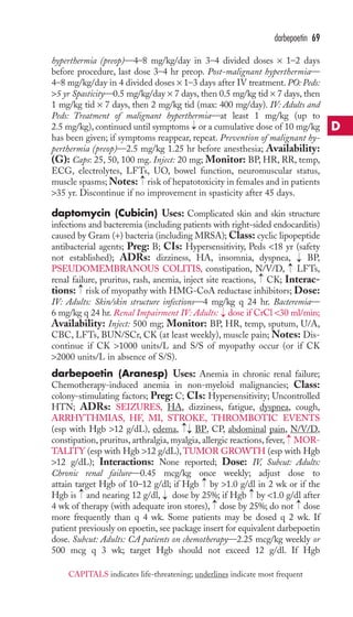 hyperthermia (preop)—4–8 mg/kg/day in 3–4 divided doses × 1–2 days 
before procedure, last dose 3–4 hr preop. Post-malignant hyperthermia— 
4–8 mg/kg/day in 4 divided doses × 1–3 days after IV treatment. PO: Peds: 
5 yr Spasticity—0.5 mg/kg/day × 7 days, then 0.5 mg/kg tid × 7 days, then 
1 mg/kg tid × 7 days, then 2 mg/kg tid (max: 400 mg/day). IV: Adults and 
Peds: Treatment of malignant hyperthermia—at least 1 mg/kg (up to 
2.5 mg/kg), continued until symptoms or a cumulative dose of 10 mg/kg 
has been given; if symptoms reappear, repeat. Prevention of malignant hy-perthermia 
(preop)—2.5 mg/kg 1.25 hr before anesthesia; Availability: 
(G): Caps: 25, 50, 100 mg. Inject: 20 mg; Monitor: BP, HR, RR, temp, 
ECG, electrolytes, LFTs, UO, bowel function, neuromuscular status, 
muscle spasms;Notes: risk of hepatotoxicity in females and in patients 
35 yr. Discontinue if no improvement in spasticity after 45 days. 
daptomycin (Cubicin) Uses: Complicated skin and skin structure 
infections and bacteremia (including patients with right-sided endocarditis) 
caused by Gram (+) bacteria (including MRSA);Class: cyclic lipopeptide 
antibacterial agents; Preg: B; CIs: Hypersensitivity, Peds 18 yr (safety 
not established); ADRs: dizziness, HA, insomnia, dyspnea, BP, 
PSEUDOMEMBRANOUS COLITIS, constipation, N/V/D, LFTs, 
renal failure, pruritus, rash, anemia, inject site reactions, CK; Interac-tions: 
risk of myopathy with HMG-CoA reductase inhibitors; Dose: 
IV: Adults: Skin/skin structure infections—4 mg/kg q 24 hr. Bacteremia— 
6 mg/kg q 24 hr. Renal Impairment IV: Adults: dose if CrCl 30 ml/min; 
Availability: Inject: 500 mg; Monitor: BP, HR, temp, sputum, U/A, 
CBC, LFTs, BUN/SCr, CK (at least weekly), muscle pain; Notes: Dis-continue 
if CK 1000 units/L and S/S of myopathy occur (or if CK 
2000 units/L in absence of S/S). 
darbepoetin (Aranesp) Uses: Anemia in chronic renal failure; 
Chemotherapy-induced anemia in non-myeloid malignancies; Class: 
colony-stimulating factors; Preg: C; CIs: Hypersensitivity; Uncontrolled 
HTN; ADRs: SEIZURES, HA, dizziness, fatigue, dyspnea, cough, 
ARRHYTHMIAS, HF, MI, STROKE, THROMBOTIC EVENTS 
(esp with Hgb 12 g/dL), edema, BP, CP, abdominal pain, N/V/D, 
constipation, pruritus, arthralgia, myalgia, allergic reactions, fever, MOR-TALITY 
(esp with Hgb 12 g/dL),TUMOR GROWTH (esp with Hgb 
12 g/dL); Interactions: None reported; Dose: IV, Subcut: Adults: 
Chronic renal failure—0.45 mcg/kg once weekly; adjust dose to 
attain target Hgb of 10–12 g/dl; if Hgb → 
by 1.0 g/dl in 2 wk or if the 
Hgb is → 
and nearing 12 g/dl, → 
dose by 25%; if Hgb → 
by 1.0 g/dl after 
4 wk of therapy (with adequate iron stores), → 
dose by 25%; do not → 
dose 
more frequently than q 4 wk. Some patients may be dosed q 2 wk. If 
patient previously on epoetin, see package insert for equivalent darbepoetin 
dose. Subcut: Adults: CA patients on chemotherapy—2.25 mcg/kg weekly or 
500 mcg q 3 wk; target Hgb should not exceed 12 g/dl. If Hgb 
→ 
→→ 
→ 
→ 
→ 
→→ 
→ 
→ 
darbepoetin 69 
D 
CAPITALS indicates life-threatening; underlines indicate most frequent 
 
