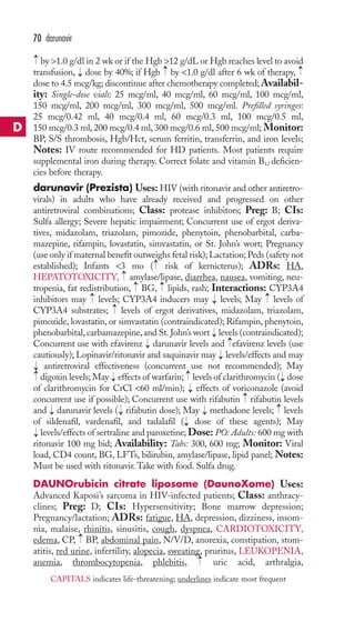 70 darunavir 
→ 
by 1.0 g/dl in 2 wk or if the Hgb 12 g/dL or Hgb reaches level to avoid 
transfusion, dose by 40%; if Hgb by 1.0 g/dl after 6 wk of therapy, 
dose to 4.5 mcg/kg; discontinue after chemotherapy completed;Availabil-ity: 
→ 
→ 
→ 
Single-dose vials: 25 mcg/ml, 40 mcg/ml, 60 mcg/ml, 100 mcg/ml, 
150 mcg/ml, 200 mcg/ml, 300 mcg/ml, 500 mcg/ml. Prefilled syringes: 
25 mcg/0.42 ml, 40 mcg/0.4 ml, 60 mcg/0.3 ml, 100 mcg/0.5 ml, 
150 mcg/0.3 ml, 200 mcg/0.4 ml, 300 mcg/0.6 ml, 500 mcg/ml; Monitor: 
BP, S/S thrombosis, Hgb/Hct, serum ferritin, transferrin, and iron levels; 
Notes: IV route recommended for HD patients. Most patients require 
supplemental iron during therapy. Correct folate and vitamin B12 deficien-cies 
before therapy. 
darunavir (Prezista) Uses:HIV (with ritonavir and other antiretro-virals) 
in adults who have already received and progressed on other 
antiretroviral combinations; Class: protease inhibitors; Preg: B; CIs: 
Sulfa allergy; Severe hepatic impairment; Concurrent use of ergot deriva-tives, 
midazolam, triazolam, pimozide, phenytoin, phenobarbital, carba-mazepine, 
rifampin, lovastatin, simvastatin, or St. John’s wort; Pregnancy 
(use only if maternal benefit outweighs fetal risk);Lactation; Peds (safety not 
established); Infants 3 mo → 
( risk of kernicterus); ADRs: HA, 
HEPATOTOXICITY, → 
amylase/lipase, diarrhea, nausea, vomiting, neu-tropenia, 
→ 
→ 
fat redistribution, BG, lipids, rash; Interactions: CYP3A4 
→ 
→ 
inhibitors may levels; CYP3A4 inducers may → 
levels; May levels of 
CYP3A4 substrates; → 
levels of ergot derivatives, midazolam, triazolam, 
pimozide, lovastatin, or simvastatin (contraindicated); Rifampin, phenytoin, 
phenobarbital, carbamazepine, and St. John’s wort → 
levels (contraindicated); 
Concurrent use with efavirenz → 
darunavir levels and → 
efavirenz levels (use 
cautiously); Lopinavir/ritonavir and saquinavir may → 
levels/effects and may 
antiretroviral effectiveness (concurrent use not recommended); May 
digoxin levels; May → 
effects of warfarin; → 
levels of clarithromycin → 
( dose 
of clarithromycin for CrCl 60 ml/min); → 
effects of voriconazole (avoid 
concurrent use if possible); Concurrent use with rifabutin → 
rifabutin levels 
and → 
darunavir levels → 
( rifabutin dose); May → 
methadone levels; → 
levels 
of sildenafil, vardenafil, and tadalafil → 
( dose of these agents); May 
levels/effects of sertraline and paroxetine; Dose: PO: Adults: 600 mg with 
ritonavir 100 mg bid; Availability: Tabs: 300, 600 mg; Monitor: Viral 
load, CD4 count, BG, LFTs, bilirubin, amylase/lipase, lipid panel; Notes: 
Must be used with ritonavir.Take with food. Sulfa drug. 
DAUNOrubicin citrate liposome (DaunoXome) Uses: 
Advanced Kaposi’s sarcoma in HIV-infected patients; Class: anthracy-clines; 
Preg: D; CIs: Hypersensitivity; Bone marrow depression; 
→→ 
→ 
Pregnancy/lactation; ADRs: fatigue, HA, depression, dizziness, insom-nia, 
malaise, rhinitis, sinusitis, cough, dyspnea, CARDIOTOXICITY, 
→ 
edema, CP, BP, abdominal pain, N/V/D, anorexia, constipation, stom-atitis, 
red urine, infertility, alopecia, sweating, pruritus, LEUKOPENIA, 
→ 
anemia, thrombocytopenia, phlebitis, uric acid, arthralgia, 
D 
CAPITALS indicates life-threatening; underlines indicate most frequent 
 
