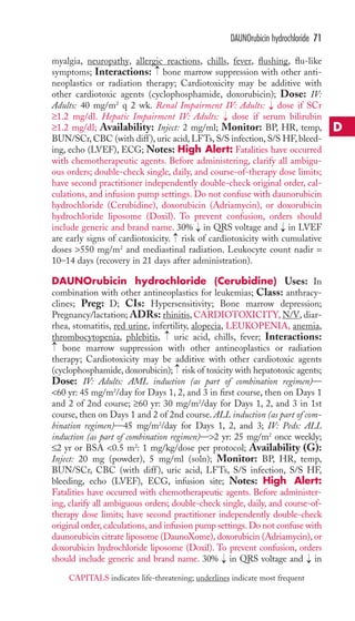 myalgia, neuropathy, allergic reactions, chills, fever, flushing, flu-like 
symptoms; Interactions: bone marrow suppression with other anti-neoplastics 
or radiation therapy; Cardiotoxicity may be additive with 
other cardiotoxic agents (cyclophosphamide, doxorubicin); Dose: IV: 
Adults: 40 mg/m2 q 2 wk. Renal Impairment IV: Adults: → 
dose if SCr 
≥1.2 mg/dl. Hepatic Impairment IV: Adults: → 
dose if serum bilirubin 
≥1.2 mg/dl; Availability: Inject: 2 mg/ml; Monitor: BP, HR, temp, 
BUN/SCr, CBC (with diff ), uric acid, LFTs, S/S infection, S/S HF, bleed-ing, 
echo (LVEF), ECG; Notes: High Alert: Fatalities have occurred 
with chemotherapeutic agents. Before administering, clarify all ambigu-ous 
orders; double-check single, daily, and course-of-therapy dose limits; 
have second practitioner independently double-check original order, cal-culations, 
and infusion pump settings. Do not confuse with daunorubicin 
hydrochloride (Cerubidine), doxorubicin (Adriamycin), or doxorubicin 
hydrochloride liposome (Doxil). To prevent confusion, orders should 
include generic and brand name. 30% in QRS voltage and in LVEF 
are early signs of cardiotoxicity. → 
risk of cardiotoxicity with cumulative 
doses 550 mg/m2 and mediastinal radiation. Leukocyte count nadir = 
10–14 days (recovery in 21 days after administration). 
DAUNOrubicin hydrochloride (Cerubidine) Uses: In 
combination with other antineoplastics for leukemias; Class: anthracy-clines; 
Preg: D; CIs: Hypersensitivity; Bone marrow depression; 
Pregnancy/lactation; ADRs: rhinitis,CARDIOTOXICITY, N/V, diar-rhea, 
stomatitis, red urine, infertility, alopecia, LEUKOPENIA, anemia, 
thrombocytopenia, phlebitis, uric acid, chills, fever; Interactions: 
bone marrow suppression with other antineoplastics or radiation 
therapy; Cardiotoxicity may be additive with other cardiotoxic agents 
(cyclophosphamide, doxorubicin); risk of toxicity with hepatotoxic agents; 
Dose: IV: Adults: AML induction (as part of combination regimen)— 
60 yr: 45 mg/m2/day for Days 1, 2, and 3 in first course, then on Days 1 
and 2 of 2nd course; ≥60 yr: 30 mg/m2/day for Days 1, 2, and 3 in 1st 
course, then on Days 1 and 2 of 2nd course. ALL induction (as part of com-bination 
regimen)—45 mg/m2/day for Days 1, 2, and 3; IV: Peds: ALL 
induction (as part of combination regimen)—2 yr: 25 mg/m2 once weekly; 
≤2 yr or BSA 0.5 m2: 1 mg/kg/dose per protocol; Availability (G): 
Inject: 20 mg (powder), 5 mg/ml (soln); Monitor: BP, HR, temp, 
BUN/SCr, CBC (with diff ), uric acid, LFTs, S/S infection, S/S HF, 
bleeding, echo (LVEF), ECG, infusion site; Notes: High Alert: 
Fatalities have occurred with chemotherapeutic agents. Before administer-ing, 
clarify all ambiguous orders; double-check single, daily, and course-of-therapy 
dose limits; have second practitioner independently double-check 
original order, calculations, and infusion pump settings. Do not confuse with 
daunorubicin citrate liposome (DaunoXome), doxorubicin (Adriamycin), or 
doxorubicin hydrochloride liposome (Doxil). To prevent confusion, orders 
should include generic and brand name. 30% → 
in QRS voltage and → 
in → 
→ 
→ 
→ 
→ 
→ 
DAUNOrubicin hydrochloride 71 
D 
CAPITALS indicates life-threatening; underlines indicate most frequent 
 