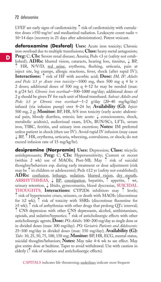 LVEF are early signs of cardiotoxicity. risk of cardiotoxicity with cumula-tive 
doses 550 mg/m2 and mediastinal radiation. Leukocyte count nadir = 
10–14 days (recovery in 21 days after administration). Potent vesicant. 
deferoxamine (Desferal) Uses: Acute iron toxicity; Chronic 
iron overload due to multiple transfusions;Class: heavy metal antagonists; 
Preg: C; CIs: Severe renal disease; Anuria; Peds 3 yr (safety not estab-lished); 
ADRs: blurred vision, cataracts, hearing loss, tinnitus, BP, 
HR, N/V/D, red urine, erythema, flushing, urticaria, pain at 
inject site, leg cramps, allergic reactions, fever, shock (after rapid IV); 
Interactions: risk of HF with ascorbic acid; Dose: IM, IV: Adults 
and Peds: ≥3 yr Acute iron toxicity—1000 mg, then 500 mg q 4 hr × 
2 doses; additional doses of 500 mg q 4–12 hr may be needed (max: 
6 g/24 hr). Chronic iron overload—500–1000 mg/day; additional doses of 
2 g should be given IV for each unit of blood transfused. Subcut: Adults and 
Peds: ≥3 yr Chronic iron overload—1–2 g/day (20–40 mg/kg/day) 
infused (via infusion pump) over 8–24 hr; Availability (G): Inject: 
500 mg, 2 g; Monitor: BP, HR, S/S iron toxicity (early acute: abdomi-nal 
pain, bloody diarrhea, emesis; late acute: consciousness, shock, 
metabolic acidosis), audiovisual exam, I/Os, BUN/SCr, LFTs, serum 
iron, TIBC, ferritin, and urinary iron excretion; Notes: IM preferred 
unless patient in shock (then use IV). Avoid rapid IV infusion (may cause 
BP, HR, erythema, urticaria, wheezing, convulsions, or shock; do not 
exceed infusion rate of 15 mg/kg/hr). 
desipramine (Norpramin) Uses: Depression; Class: tricyclic 
antidepressants; Preg: C; CIs: Hypersensitivity; Current or recent 
(within 2 wk) use of MAOIs; Post-MI; May risk of suicidal 
thoughts/behaviors esp. during early treatment or dose adjustment (risk 
may be in children or adolescents); Peds ≤12 yr (safety not established); 
ADRs: confusion, lethargy, sedation, blurred vision, dry mouth, 
ARRHYTHMIAS, BP, constipation, hepatitis, appetite, wt, 
urinary retention, libido, gynecomastia, blood dyscrasias, SUICIDAL 
THOUGHTS; Interactions: CYP2D6 inhibitors may levels; 
risk of hypertensive crises, seizures, or death with MAOIs (discontinue 
for ≥2 wk); risk of toxicity with SSRIs (discontinue fluoxetine for 
≥5 wk); risk of arrhythmias with other drugs that prolong QTc interval; 
CNS depression with other CNS depressants, alcohol, antihistamines, 
opioids, and sedative/hypnotics; → 
risk of anticholinergic effects with other 
anticholinergic agents; Dose: PO: Adults: 100–200 mg/day as single dose or 
in divided doses (max: 300 mg/day). PO: Geriatric Patients and Adolescents: 
25–100 mg/day in divided doses (max: 150 mg/day); Availability (G): 
Tabs: 10, 25, 50, 75, 100, 150 mg; Monitor: BP,HR, ECG, mental status, 
suicidal thoughts/behaviors; Notes: May take 4–6 wk to see effect. May 
give entire dose at bedtime.Taper to avoid withdrawal. Use with caution in 
elderly → 
( risk of sedation and anticholinergic effects). 
→ 
→ 
→ 
→ 
→ 
→ 
→ 
→ 
→ 
→ 
→ 
→ 
→ 
→ 
→ 
→ 
→ 
→ 
72 deferoxamine 
D 
CAPITALS indicates life-threatening; underlines indicate most frequent 
 