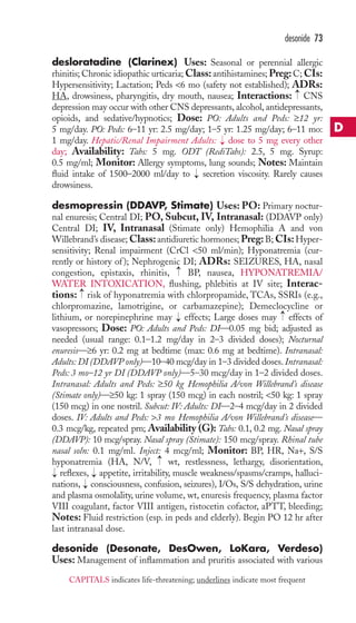 desonide 73 
desloratadine (Clarinex) Uses: Seasonal or perennial allergic 
rhinitis; Chronic idiopathic urticaria;Class: antihistamines; Preg: C; CIs: 
Hypersensitivity; Lactation; Peds 6 mo (safety not established); ADRs: 
HA, drowsiness, pharyngitis, dry mouth, nausea; Interactions: → 
CNS 
depression may occur with other CNS depressants, alcohol, antidepressants, 
opioids, and sedative/hypnotics; Dose: PO: Adults and Peds: ≥12 yr: 
5 mg/day. PO: Peds: 6–11 yr: 2.5 mg/day; 1–5 yr: 1.25 mg/day; 6–11 mo: 
1 mg/day. Hepatic/Renal Impairment Adults: → 
dose to 5 mg every other 
day; Availability: Tabs: 5 mg. ODT (RediTabs): 2.5, 5 mg. Syrup: 
0.5 mg/ml; Monitor: Allergy symptoms, lung sounds; Notes: Maintain 
fluid intake of 1500–2000 ml/day to → 
secretion viscosity. Rarely causes 
drowsiness. 
desmopressin (DDAVP, Stimate) Uses: PO: Primary noctur-nal 
enuresis; Central DI; PO, Subcut, IV, Intranasal: (DDAVP only) 
Central DI; IV, Intranasal (Stimate only) Hemophilia A and von 
Willebrand’s disease;Class: antidiuretic hormones;Preg: B; CIs:Hyper-sensitivity; 
Renal impairment (CrCl 50 ml/min); Hyponatremia (cur-rently 
or history of ); Nephrogenic DI; ADRs: SEIZURES, HA, nasal 
→ 
congestion, epistaxis, rhinitis, BP, nausea, HYPONATREMIA/ 
WATER INTOXICATION, flushing, phlebitis at IV site; Interac-tions: 
→ 
risk of hyponatremia with chlorpropamide, TCAs, SSRIs (e.g., 
chlorpromazine, lamotrigine, or carbamazepine); Demeclocycline or 
lithium, or norepinephrine may effects; Large doses may effects of 
vasopressors; Dose: PO: Adults and Peds: DI—0.05 mg bid; adjusted as 
needed (usual range: 0.1–1.2 mg/day in 2–3 divided doses); Nocturnal 
enuresis—≥6 yr: 0.2 mg at bedtime (max: 0.6 mg at bedtime). Intranasal: 
Adults: DI (DDAVP only)—10–40 mcg/day in 1–3 divided doses. Intranasal: 
Peds: 3 mo–12 yr DI (DDAVP only)—5–30 mcg/day in 1–2 divided doses. 
Intranasal: Adults and Peds: ≥50 kg Hemophilia A/von Willebrand’s disease 
(Stimate only)—≥50 kg: 1 spray (150 mcg) in each nostril; 50 kg: 1 spray 
(150 mcg) in one nostril. Subcut: IV: Adults: DI—2–4 mcg/day in 2 divided 
doses. IV: Adults and Peds: 3 mo Hemophilia A/von Willebrand’s disease— 
0.3 mcg/kg, repeated prn; Availability (G): Tabs: 0.1, 0.2 mg. Nasal spray 
(DDAVP): 10 mcg/spray. Nasal spray (Stimate): 150 mcg/spray. Rhinal tube 
nasal soln: 0.1 mg/ml. Inject: 4 mcg/ml; Monitor: BP, HR, Na+, S/S 
hyponatremia (HA, N/V, wt, restlessness, lethargy, disorientation, 
reflexes, appetite, irritability, muscle weakness/spasms/cramps, halluci-nations, 
→ 
→ 
→ 
→ 
→ 
consciousness, confusion, seizures), I/Os, S/S dehydration, urine 
→ 
and plasma osmolality, urine volume, wt, enuresis frequency, plasma factor 
VIII coagulant, factor VIII antigen, ristocetin cofactor, aPTT, bleeding; 
Notes: Fluid restriction (esp. in peds and elderly). Begin PO 12 hr after 
last intranasal dose. 
desonide (Desonate, DesOwen, LoKara, Verdeso) 
Uses: Management of inflammation and pruritis associated with various 
D 
CAPITALS indicates life-threatening; underlines indicate most frequent 
 