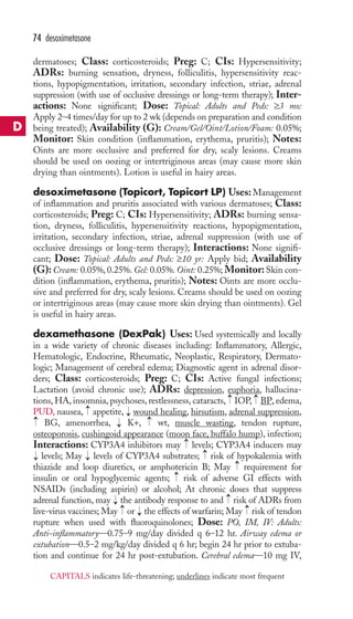 dermatoses; Class: corticosteroids; Preg: C; CIs: Hypersensitivity; 
ADRs: burning sensation, dryness, folliculitis, hypersensitivity reac-tions, 
hypopigmentation, irritation, secondary infection, striae, adrenal 
suppression (with use of occlusive dressings or long-term therapy); Inter-actions: 
None significant; Dose: Topical: Adults and Peds: ≥3 mo: 
Apply 2–4 times/day for up to 2 wk (depends on preparation and condition 
being treated); Availability (G): Cream/Gel/Oint/Lotion/Foam: 0.05%; 
Monitor: Skin condition (inflammation, erythema, pruritis); Notes: 
Oints are more occlusive and preferred for dry, scaly lesions. Creams 
should be used on oozing or intertriginous areas (may cause more skin 
drying than ointments). Lotion is useful in hairy areas. 
desoximetasone (Topicort, Topicort LP) Uses: Management 
of inflammation and pruritis associated with various dermatoses; Class: 
corticosteroids; Preg: C; CIs: Hypersensitivity; ADRs: burning sensa-tion, 
dryness, folliculitis, hypersensitivity reactions, hypopigmentation, 
irritation, secondary infection, striae, adrenal suppression (with use of 
occlusive dressings or long-term therapy); Interactions: None signifi-cant; 
Dose: Topical: Adults and Peds: ≥10 yr: Apply bid; Availability 
(G): Cream: 0.05%, 0.25%. Gel: 0.05%. Oint: 0.25%; Monitor: Skin con-dition 
(inflammation, erythema, pruritis); Notes: Oints are more occlu-sive 
and preferred for dry, scaly lesions. Creams should be used on oozing 
or intertriginous areas (may cause more skin drying than ointments). Gel 
is useful in hairy areas. 
dexamethasone (DexPak) Uses: Used systemically and locally 
in a wide variety of chronic diseases including: Inflammatory, Allergic, 
Hematologic, Endocrine, Rheumatic, Neoplastic, Respiratory, Dermato-logic; 
Management of cerebral edema; Diagnostic agent in adrenal disor-ders; 
Class: corticosteroids; Preg: C; CIs: Active fungal infections; 
Lactation (avoid chronic use); ADRs: depression, euphoria, hallucina-tions, 
HA, insomnia, psychoses, restlessness, cataracts, IOP, BP, edema, 
PUD, nausea, appetite, wound healing, hirsutism, adrenal suppression, 
→ 
BG, amenorrhea, → 
K+, wt,muscle wasting, tendon rupture, 
osteoporosis, cushingoid appearance (moon face, buffalo hump), infection; 
Interactions: CYP3A4 inhibitors may → 
levels; CYP3A4 inducers may 
levels; May levels of CYP3A4 substrates; → 
risk of hypokalemia with 
thiazide and loop diuretics, or amphotericin B; May → 
requirement for 
insulin or oral hypoglycemic agents; → 
risk of adverse GI effects with 
NSAIDs (including aspirin) or alcohol; At chronic doses that suppress 
adrenal function, may → 
the antibody response to and → 
risk of ADRs from 
live-virus vaccines; May → 
or → 
the effects of warfarin; May → 
risk of tendon 
rupture when used with fluoroquinolones; Dose: PO, IM, IV: Adults: 
Anti-inflammatory—0.75–9 mg/day divided q 6–12 hr. Airway edema or 
extubation—0.5–2 mg/kg/day divided q 6 hr; begin 24 hr prior to extuba-tion 
→ 
→ 
and continue for 24 hr post-extubation. Cerebral edema—10 mg IV, 
→ 
→ 
→ 
→ 
→ 
74 desoximetasone 
D 
CAPITALS indicates life-threatening; underlines indicate most frequent 
 