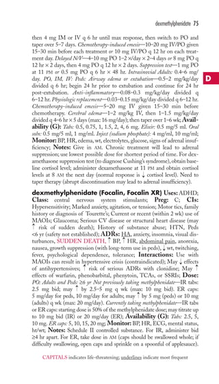 then 4 mg IM or IV q 6 hr until max response, then switch to PO and 
taper over 5–7 days. Chemotherapy-induced emesis—10–20 mg IV/PO given 
15–30 min before each treatment or 10 mg IV/PO q 12 hr on each treat-ment 
day. Delayed N/V—4–10 mg PO 1–2 ×/day × 2–4 days or 8 mg PO q 
12 hr × 2 days, then 4 mg PO q 12 hr × 2 days. Suppression test—1 mg PO 
at 11 PM or 0.5 mg PO q 6 hr × 48 hr. Intrasinovial Adults: 0.4–6 mg/ 
day. PO, IM, IV: Peds: Airway edema or extubation—0.5–2 mg/kg/day 
divided q 6 hr; begin 24 hr prior to extubation and continue for 24 hr 
post-extubation. Anti-inflammatory—0.08–0.3 mg/kg/day divided q 
6–12 hr. Physiologic replacement—0.03–0.15 mg/kg/day divided q 6–12 hr. 
Chemotherapy-induced emesis—5–20 mg IV given 15–30 min before 
chemotherapy. Cerebral edema—1–2 mg/kg IV, then 1–1.5 mg/kg/day 
divided q 4–6 hr × 5 days (max: 16 mg/day); then taper over 1–6 wk;Avail-ability 
(G): Tabs: 0.5, 0.75, 1, 1.5, 2, 4, 6 mg. Elixir: 0.5 mg/5 ml. Oral 
soln: 0.5 mg/5 ml, 1 mg/ml. Inject (sodium phosphate): 4 mg/ml, 10 mg/ml; 
Monitor:BP, HR, edema, wt, electrolytes, glucose, signs of adrenal insuf-ficiency; 
Notes: Give in AM. Chronic treatment will lead to adrenal 
suppression; use lowest possible dose for shortest period of time. For dex-amethasone 
suppression test (to diagnose Cushing’s syndrome), obtain base-line 
cortisol level; administer dexamethasone at 11 PM and obtain cortisol 
levels at 8 AM the next day (normal response is cortisol level). Need to 
taper therapy (abrupt discontinuation may lead to adrenal insufficiency). 
dexmethylphenidate (Focalin, Focalin XR) Uses:ADHD; 
Class: central nervous system stimulants; Preg: C; CIs: 
Hypersensitivity; Marked anxiety, agitation, or tension; Motor tics, family 
history or diagnosis of Tourette’s; Current or recent (within 2 wk) use of 
MAOIs; Glaucoma; Serious CV disease or structural heart disease (may 
risk of sudden death); History of substance abuse; HTN, Peds 
6 yr (safety not established); ADRs: HA, anxiety, insomnia, visual dis-turbances, 
SUDDEN DEATH, BP, HR, abdominal pain, anorexia, 
nausea, growth suppression (with long-term use in peds), wt, twitching, 
fever, psychological dependence, tolerance; Interactions: Use with 
MAOIs can result in hypertensive crisis (contraindicated); May effects 
of antihypertensives; risk of serious ADRs with clonidine; May 
effects of warfarin, phenobarbital, phenytoin, TCAs, or SSRIs; Dose: 
PO: Adults and Peds: ≥6 yr Not previously taking methylphenidate—IR tabs: 
2.5 mg bid; may by 2.5–5 mg q wk (max: 10 mg bid). ER caps: 
5 mg/day for peds, 10 mg/day for adults; may by 5 mg (peds) or 10 mg 
(adults) q wk (max: 20 mg/day). Currently taking methylphenidate—IR tabs 
or ER caps: starting dose is 50% of the methylphenidate dose; may titrate up 
to 10 mg bid (IR) or 20 mg/day (ER); Availability (G): Tabs: 2.5, 5, 
10 mg. ER caps: 5, 10, 15, 20 mg; Monitor: BP, HR, ECG, mental status, 
ht/wt; Notes: Schedule II controlled substance. For IR, administer bid 
≥4 hr apart. For ER, take dose in AM (caps should be swallowed whole; if 
difficulty swallowing, open caps and sprinkle on a spoonful of applesauce). 
→ 
→ 
→ 
→ 
→ 
→ 
→ 
→ 
→ 
→ 
dexmethylphenidate 75 
D 
CAPITALS indicates life-threatening; underlines indicate most frequent 
 