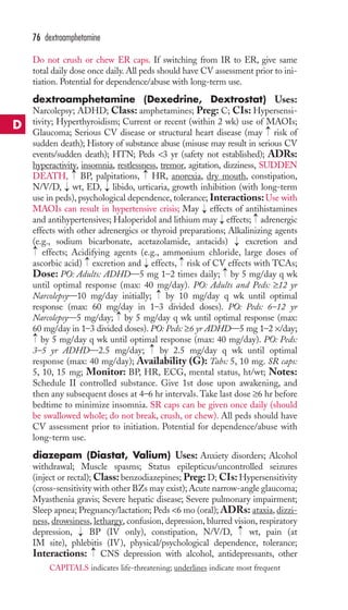 Do not crush or chew ER caps. If switching from IR to ER, give same 
total daily dose once daily. All peds should have CV assessment prior to ini-tiation. 
Potential for dependence/abuse with long-term use. 
dextroamphetamine (Dexedrine, Dextrostat) Uses: 
Narcolepsy; ADHD; Class: amphetamines; Preg: C; CIs: Hypersensi-tivity; 
Hyperthyroidism; Current or recent (within 2 wk) use of MAOIs; 
Glaucoma; Serious CV disease or structural heart disease (may risk of 
sudden death); History of substance abuse (misuse may result in serious CV 
events/sudden death); HTN; Peds 3 yr (safety not established); ADRs: 
hyperactivity, insomnia, restlessness, tremor, agitation, dizziness, SUDDEN 
DEATH, → 
BP, palpitations, → 
HR, anorexia, dry mouth, constipation, 
N/V/D, wt, ED, libido, urticaria, growth inhibition (with long-term 
use in peds), psychological dependence, tolerance; Interactions:Use with 
MAOIs can result in hypertensive crisis; May effects of antihistamines 
and antihypertensives; Haloperidol and lithium may effects; adrenergic 
effects with other adrenergics or thyroid preparations; Alkalinizing agents 
(e.g., sodium bicarbonate, acetazolamide, antacids) excretion and 
effects; Acidifying agents (e.g., ammonium chloride, large doses of 
ascorbic acid) excretion and effects, risk of CV effects with TCAs; 
Dose: PO: Adults: ADHD—5 mg 1–2 times daily; by 5 mg/day q wk 
until optimal response (max: 40 mg/day). PO: Adults and Peds: ≥12 yr 
Narcolepsy—10 mg/day initially; by 10 mg/day q wk until optimal 
response (max: 60 mg/day in 1–3 divided doses). PO: Peds: 6–12 yr 
Narcolepsy—5 mg/day; by 5 mg/day q wk until optimal response (max: 
60 mg/day in 1–3 divided doses). PO: Peds: ≥6 yr ADHD—5 mg 1–2 ×/day; 
by 5 mg/day q wk until optimal response (max: 40 mg/day). PO: Peds: 
3–5 yr ADHD—2.5 mg/day; by 2.5 mg/day q wk until optimal 
response (max: 40 mg/day); Availability (G): Tabs: 5, 10 mg. SR caps: 
5, 10, 15 mg; Monitor: BP, HR, ECG, mental status, ht/wt; Notes: 
Schedule II controlled substance. Give 1st dose upon awakening, and 
then any subsequent doses at 4–6 hr intervals.Take last dose ≥6 hr before 
bedtime to minimize insomnia. SR caps can be given once daily (should 
be swallowed whole; do not break, crush, or chew). All peds should have 
CV assessment prior to initiation. Potential for dependence/abuse with 
long-term use. 
diazepam (Diastat, Valium) Uses: Anxiety disorders; Alcohol 
withdrawal; Muscle spasms; Status epilepticus/uncontrolled seizures 
(inject or rectal); Class: benzodiazepines; Preg: D; CIs: Hypersensitivity 
(cross-sensitivity with other BZs may exist);Acute narrow-angle glaucoma; 
Myasthenia gravis; Severe hepatic disease; Severe pulmonary impairment; 
Sleep apnea; Pregnancy/lactation; Peds 6 mo (oral); ADRs: ataxia, dizzi-ness, 
drowsiness, lethargy, confusion, depression, blurred vision, respiratory 
depression, BP (IV only), constipation, N/V/D, wt, pain (at 
IM site), phlebitis (IV), physical/psychological dependence, tolerance; 
Interactions: → 
CNS depression with alcohol, antidepressants, other 
→ 
→ 
→ 
→ 
→ 
→ 
→ 
→ 
→ 
→ 
→ 
→ 
→ 
→ 
→ 
→ 
→ 
→ 
76 dextroamphetamine 
D 
CAPITALS indicates life-threatening; underlines indicate most frequent 
 