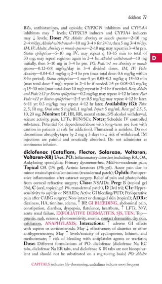 diclofenac 77 
BZs, antihistamines, and opioids; CYP2C19 inhibitors and CYP3A4 
inhibitors may → 
levels; CYP2C19 inducers and CYP3A4 inducers 
may → 
levels; Dose: PO: Adults: Anxiety or muscle spasms—2–10 mg 
2–4 ×/day. Alcohol withdrawal—10 mg 3–4 × for 24 hr, then 5 mg 3–4 ×/day. 
IM, IV: Adults: Anxiety or muscle spasms—2–10 mg; may repeat in 3–4 hr prn. 
Status epilepticus—5–10 mg IV; may repeat q 10–15 min to total of 
30 mg; may repeat regimen again in 2–4 hr. Alcohol withdrawal—10 mg 
initially, then 5–10 mg in 3–4 hr prn. PO: Peds: 1 mo Anxiety or muscle 
spasms—0.12–0.8 mg/kg/day in 3–4 divided doses. IM, IV: Peds: 
Anxiety—0.04–0.3 mg/kg q 2–4 hr prn (max total dose: 0.6 mg/kg within 
8-hr period). Status epilepticus—1 mo–5 yr: 0.05–0.3 mg/kg q 15–30 min 
(max total dose: 5 mg); repeat in 2–4 hr if needed. ≥5 yr: 0.05–0.3 mg/kg 
q 15–30 min (max total dose: 10 mg); repeat in 2–4 hr if needed. Rect: Adults 
and Peds: ≥12 yr Status epilepticus—0.2 mg/kg; may repeat 4–12 hr later. Rect 
Peds: 12 yr Status epilepticus—2–5 yr: 0.5 mg/kg; may repeat 4–12 hr later. 
6–11 yr: 0.3 mg/kg; may repeat 4–12 hr later; Availability (G): Tabs: 
2, 5, 10 mg. Oral soln: 5 mg/ml, 1 mg/ml. Inject: 5 mg/ml. Rect: gel: 2.5, 5, 
10, 20 mg; Monitor: BP, HR, RR, mental status, S/S alcohol withdrawal, 
seizure activity, pain, LFTs, BUN/SCr; Notes: Schedule IV controlled 
substance. Potential for dependence/abuse with long-term use (use with 
caution in patients at risk for addiction). Flumazenil is antidote. Do not 
discontinue abruptly; taper by 2 mg q 3 days to → 
risk of withdrawal. IM 
injections are painful and erratically absorbed. Do not administer as 
continuous infusion. 
diclofenac (Cataflam, Flector, Solaraze, Voltaren, 
Voltaren-XR) Uses:PO: Inflammatory disorders including: RA,OA, 
Ankylosing spondylitis; Primary dysmenorrhea; Mild-to-moderate pain; 
Topical OA (1% gel). Actinic keratoses (3% gel). Acute pain due to 
minor strains/sprains/contusions (transdermal patch); Ophth: Postoper-ative 
inflammation after cataract surgery. Relief of pain and photophobia 
from corneal refractive surgery; Class: NSAIDs; Preg: B (topical gel 
3%),C (oral, topical gel 1%, transdermal patch),D(3rd tri); CIs: Hyper-sensitivity 
to aspirin or NSAIDs; Active GI bleeding/PUD; Perioperative 
pain after CABG surgery; Non-intact or damaged skin (topical); ADRs: 
dizziness, HA, tinnitus, edema, → 
BP, GI BLEEDING, abdominal pain, 
constipation, diarrhea, dyspepsia, flatulence, heartburn, → 
LFTs, N/V, 
acute renal failure, EXFOLIATIVE DERMATITIS, SJS, TEN; Top— 
pruritis, rash, eczema, photosensitivity, anemia, contact dermatitis, dry skin, 
exfoliation, ANAPHYLAXIS; Interactions: → 
adverse GI effects 
with aspirin or corticosteroids; May → 
effectiveness of diuretics or other 
antihypertensives; May → 
levels/toxicity of cyclosporine, lithium, and 
methotrexate; → 
risk of bleeding with antiplatelet agents or warfarin; 
Dose: Different formulations of PO: diclofenac (diclofenac Na EC 
tabs, diclofenac Na ER tabs, and diclofenac K IR tabs are not bioequiva-lent 
and should not be substituted on a mg-to-mg basis) PO: Adults: 
D 
CAPITALS indicates life-threatening; underlines indicate most frequent 
 