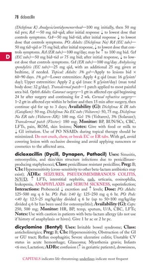 (Diclofenac K) Analgesic/antidysmenorrheal—100 mg initially, then 50 mg 
tid prn; RA —50 mg tid–qid; after initial response to lowest dose that 
controls symptoms. OA—50 mg bid–tid; after initial response to lowest 
dose that controls symptoms. PO: Adults: (Diclofenac Na) RA (EC tabs)— 
50 mg tid–qid or 75 mg bid; after initial response, to lowest dose that con-trols 
symptoms. RA (ER tabs)—100 mg/day; may be to 100 mg bid. OA 
(EC tabs)—50 mg bid–tid or 75 mg bid; after initial response, to low-est 
dose that controls symptoms. OA (ER tabs)—100 mg/day. Ankylosing 
spondylitis (EC tabs)—25 mg qid, with an additional 25 mg given at 
bedtime, if needed. Topical: Adults: 3% gel—Apply to lesions bid × 
60–90 days. 1% gel—Lower extremities: Apply 4 g qid (max: 16 g/joint/ 
day); Upper extremities: Apply 2 g qid (max: 8 g/joint/day) (max total 
body dose: 32 g/day). Transdermal patch—1 patch applied to most painful 
area bid. Ophth Adults: Cataract surgery—1 gtt in affected eye qid beginning 
24 hr after surgery and continuing for 2 wk. Corneal refractive surgery— 
1–2 gtt in affected eye within hr before and then 15 min after surgery, then 
continue qid for up to 3 days; Availability (G): Diclofenac K IR tabs 
(Cataflam): 50 mg. Diclofenac Na EC tabs (Voltaren): 50, 75 mg. Diclofenac 
Na ER tabs (Voltaren-XR): 100 mg. Gel: 1% (Voltaren), 3% (Solaraze); 
Transdermal patch (Flector): 180 mg; Monitor: BP, BUN/SCr, CBC, 
LFTs, pain, ROM, skin lesions; Notes: Give with food or milk to 
GI irritation. Use of PO NSAIDs during topical therapy should be 
minimized. Do not crush, chew, or break EC or ER tabs.With gel, avoid 
covering lesion with occlusive dressing and avoid applying sunscreen or 
cosmetics to the affected area. 
dicloxacillin (Dycill, Dynapen, Pathocil) Uses: Sinusitis, 
osteomyelitis, and skin/skin structure infections due to penicillinase-producing 
staphylococci; Class: penicillinase resistant penicillins; Preg: B; 
CIs:Hypersensitivity (cross-sensitivity to other beta-lactam antibiotics may 
exist); ADRs: SEIZURES, PSEUDOMEMBRANOUS COLITIS, 
N/V/D, → 
LFTs, interstitial nephritis, rash, urticaria, eosinophilia, 
leukopenia, ANAPHYLAXIS and SERUM SICKNESS, superinfection; 
Interactions: Probenecid → 
excretion and → 
levels; Dose: PO: Adults: 
125–500 mg q 6 hr. PO: Peds: ≥40 kg: 125–250 mg q 6 hr. PO: Peds: 
40 kg: 12.5–25 mg/kg/day divided q 6 hr (up to 50–100 mg/kg/day 
divided q 6 hr has been used for osteomyelitis); Availability (G): Caps: 
250, 500 mg; Monitor: HR, BP, temp, sputum, U/A, CBC, LFTs; 
Notes:Use with caution in patients with beta-lactam allergy (do not use 
if history of anaphylaxis or hives). Give 1 hr ac or 2 hr pc. 
dicyclomine (Bentyl) Uses: Irritable bowel syndrome; Class: 
anticholinergics; Preg: B; CIs: Hypersensitivity, Obstruction of the GI 
or GU tract; Reflux esophagitis; Severe ulcerative colitis; Unstable CV 
status in acute hemorrhage; Glaucoma; Myasthenia gravis; Infants 
6 mo; Lactation; ADRs: confusion → 
( in geriatric patients), drowsiness, 
→ 
→ 
→ 
→ 
→ 
→ 
78 dicloxacillin 
D 
CAPITALS indicates life-threatening; underlines indicate most frequent 
 