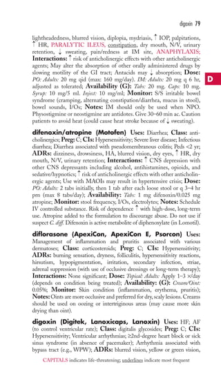 lightheadedness, blurred vision, diplopia, mydriasis, IOP, palpitations, 
HR, PARALYTIC ILEUS, constipation, dry mouth, N/V, urinary 
retention, sweating, pain/redness at IM site, ANAPHYLAXIS; 
Interactions: risk of anticholinergic effects with other anticholinergic 
agents; May alter the absorption of other orally administered drugs by 
slowing motility of the GI tract; Antacids may absorption; Dose: 
PO: Adults: 20 mg qid (max: 160 mg/day). IM: Adults: 20 mg q 6 hr, 
adjusted as tolerated; Availability (G): Tabs: 20 mg. Caps: 10 mg. 
Syrup: 10 mg/5 ml. Inject: 10 mg/ml; Monitor: S/S irritable bowel 
syndrome (cramping, alternating constipation/diarrhea, mucus in stool), 
bowel sounds, I/Os; Notes: IM should only be used when NPO. 
Physostigmine or neostigmine are antidotes. Give 30–60 min ac. Caution 
patients to avoid heat (could cause heat stroke because of sweating). 
difenoxin/atropine (Motofen) Uses: Diarrhea; Class: anti-cholinergics; 
Preg: C; CIs: Hypersensitivity; Severe liver disease; Infectious 
diarrhea; Diarrhea associated with pseudomembranous colitis; Peds 2 yr; 
ADRs: dizziness, drowsiness, HA, blurred vision, dry eyes, HR, dry 
mouth, N/V, urinary retention; Interactions: CNS depression with 
other CNS depressants including alcohol, antihistamines, opioids, and 
sedative/hypnotics; risk of anticholinergic effects with other anticholin-ergic 
agents; Use with MAOIs may result in hypertensive crisis; Dose: 
PO: Adults: 2 tabs initially, then 1 tab after each loose stool or q 3–4 hr 
prn (max 8 tabs/day); Availability: Tabs: 1 mg difenoxin/0.025 mg 
atropine; Monitor: stool frequency, I/Os, electrolytes; Notes: Schedule 
IV controlled substance. Risk of dependence → 
with high-dose, long-term 
use. Atropine added to the formulation to discourage abuse. Do not use if 
suspect C. diff. Difenoxin is active metabolite of diphenoxylate (in Lomotil). 
diflorasone (ApexiCon, ApexiCon E, Psorcon) Uses: 
Management of inflammation and pruritis associated with various 
dermatoses; Class: corticosteroids; Preg: C; CIs: Hypersensitivity; 
ADRs: burning sensation, dryness, folliculitis, hypersensitivity reactions, 
hirsutism, hypopigmentation, irritation, secondary infection, striae, 
adrenal suppression (with use of occlusive dressings or long-term therapy); 
Interactions: None significant; Dose: Topical: Adults: Apply 1–3 ×/day 
(depends on condition being treated); Availability: (G): Cream/Oint: 
0.05%; Monitor: Skin condition (inflammation, erythema, pruritis); 
Notes: Oints are more occlusive and preferred for dry, scaly lesions. Creams 
should be used on oozing or intertriginous areas (may cause more skin 
drying than oint). 
digoxin (Digitek, Lanoxicaps, Lanoxin) Uses: HF; AF 
(to control ventricular rate); Class: digitalis glycosides; Preg: C; CIs: 
Hypersensitivity; Ventricular arrhythmias; ≥2nd-degree heart block or sick 
sinus syndrome (in absence of pacemaker); Arrhythmia associated with 
bypass tract (e.g., WPW); ADRs: blurred vision, yellow or green vision, 
→ 
→ 
→ 
→ 
→ 
→ 
→ 
→ 
→ 
digoxin 79 
D 
CAPITALS indicates life-threatening; underlines indicate most frequent 
 