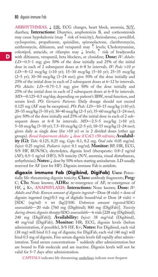 80 digoxin immune Fab 
ARRHYTHMIAS, → 
HR, ECG changes, heart block, anorexia, N/V, 
diarrhea; Interactions: Diuretics, amphotericin B, and corticosteroids 
may cause hypokalemia (may → 
risk of toxicity); Amiodarone, carvedilol, 
cyclosporine, propafenone, quinidine, spironolactone, clarithromycin, 
azithromycin, diltiazem, and verapamil may → 
levels; Cholestyramine, 
colestipol, antacids, or rifampin may → 
levels; → 
risk of bradycardia 
with diltiazem, verapamil, beta blockers, or clonidine; Dose: IV: Adults: 
LD—0.5–1 mg; give 50% of the dose initially and 25% of the initial 
dose in each of 2 subsequent doses at 6–8 hr intervals. IV: Peds: 10 yr 
LD—8–12 mcg/kg (10 yr); 15–30 mcg/kg (5–10 yr); 25–35 mcg/kg 
(2–5 yr); 30–50 mcg/kg (1–24 mo); give 50% of the dose initially and 
25% of the initial dose in each of 2 subsequent doses at 6–12 hr intervals. 
PO: Adults: LD—0.75–1.5 mg; give 50% of the dose initially and 
25% of the initial dose in each of 2 subsequent doses at 6–8 hr intervals. 
MD—0.125–0.5 mg/day, depending on patient’s IBW, renal function, and 
serum level. PO: Geriatric Patients: Daily dosage should not exceed 
0.125 mg (AF may be exception). PO: Peds: LD—10–15 mcg/kg (10 yr); 
20–35 mcg/kg (5–10 yr); 30–40 mcg/kg (2–5 yr); 35–60 mcg/kg (1–24 mo); 
give 50% of the dose initially and 25% of the initial dose in each of 2 sub-sequent 
doses at 6–8 hr intervals. MD—2.5–5 mcg/kg (10 yr); 
5–10 mcg/kg (5–10 yr); 7.5–10 mcg/kg (2–5 yr); 10–15 mcg/kg (1–24 mo); 
given daily as single dose (for 10 yr) or in 2 divided doses (other age 
groups). Renal Impairment Adults: → 
dose if CrCl 50 ml/min; Availabil-ity 
(G): Tabs: 0.125, 0.25 mg. Caps: 0.1, 0.2 mg. Oral soln: 0.05 mg/ml. 
Inject: 0.25 mg/ml. Pediatric inject: 0.1 mg/ml; Monitor: BP, HR, ECG, 
S/S HF, BUN/SCr, electrolytes, digoxin level (therapeutic: 0.8–2 ng/ml 
(AF); 0.5–1 ng/ml (HF)), S/S toxicity (N/V, anorexia, visual disturbances, 
arrhythmias);Notes: → 
dose by 50% when starting amiodarone. LD usually 
reserved for AF (not for HF). Digoxin immune Fab is antidote. 
digoxin immune Fab (Digibind, DigiFab) Uses: Poten-tially 
life-threatening digoxin toxicity;Class: antibody fragments; Preg: 
C; CIs: None known; ADRs: re-emergence of AF, re-emergence of 
HF, K+, ANAPHYLAXIS; Interactions: None known; Dose: IV: 
Adults and Peds: Known amount of digoxin ingested—Dose (# vials) = dose of 
digoxin ingested (mg)/0.5 mg of digitalis bound/vial or Dose (# vials) = 
[SDC (ng/ml) × wt (kg)]/100. Unknown amount ingested/SDCs 
unavailable—20 vials [760 mg (Digibind); 800 mg (DigiFab)]. Toxicity 
during chronic digoxin therapy/SDCs unavailable—6 vials [228 mg (Digibind); 
240 mg (DigiFab)]; Availability: Inject: 38 mg/vial (Digibind), 
40 mg/vial (DigiFab); Monitor: HR, ECG, digoxin levels (before 
administration, if possible), S/S HF, K+; Notes: For Digibind, each vial 
(38 mg) will bind 0.5 mg of digoxin; for DigiFab, each vial (40 mg) will 
bind 0.5 mg of digoxin. Free serum digoxin levels fall rapidly after admin-istration. 
→ 
Total serum concentrations suddenly after administration but 
→ 
are bound to Fab molecule and are inactive. Digoxin levels will not be 
valid for 5–7 days after administration. 
D 
CAPITALS indicates life-threatening; underlines indicate most frequent 
 