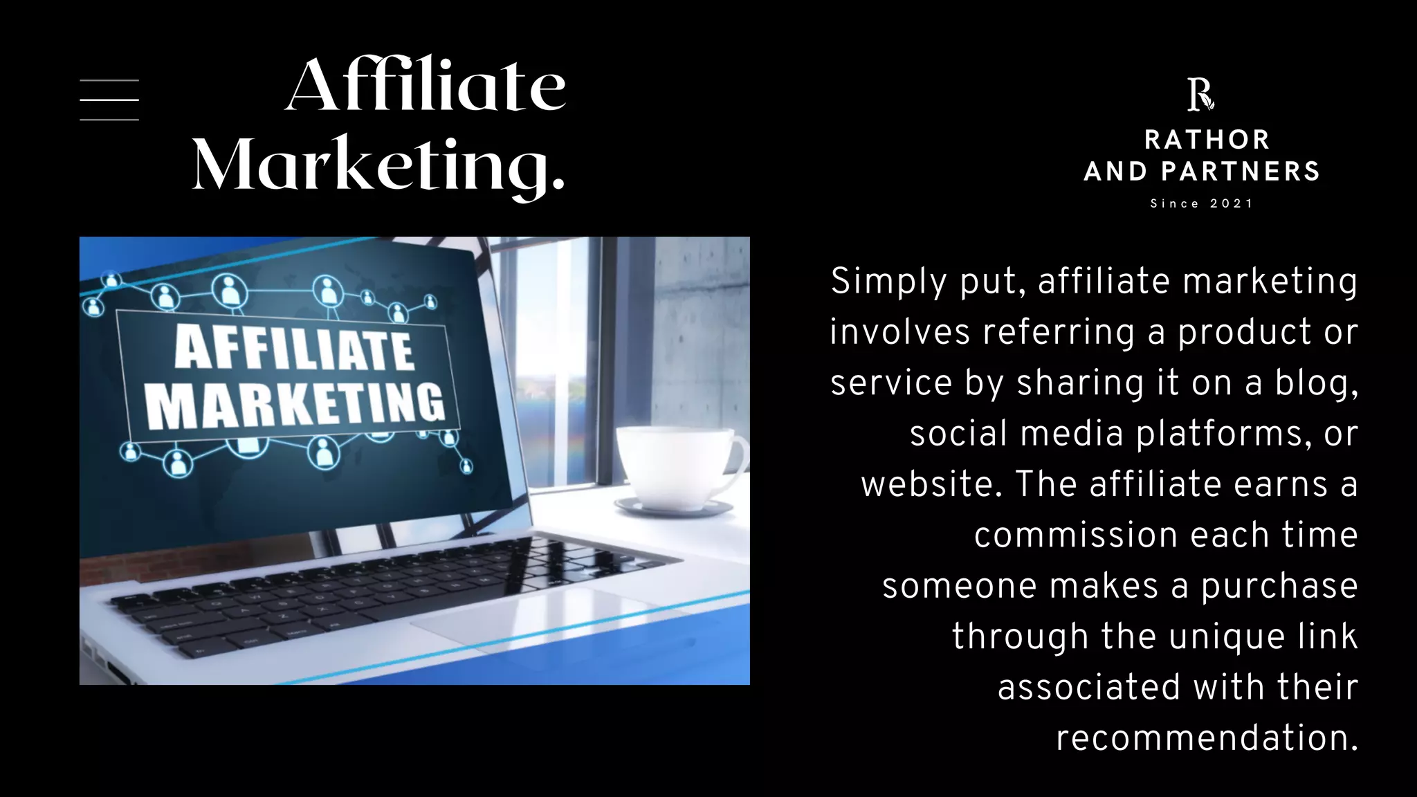 Affiliate
Marketing.


Simply put, affiliate marketing
involves referring a product or
service by sharing it on a blog,
social media platforms, or
website. The affiliate earns a
commission each time
someone makes a purchase
through the unique link
associated with their
recommendation.
S i n c e 2 0 2 1
RATHOR
AND PARTNERS
 