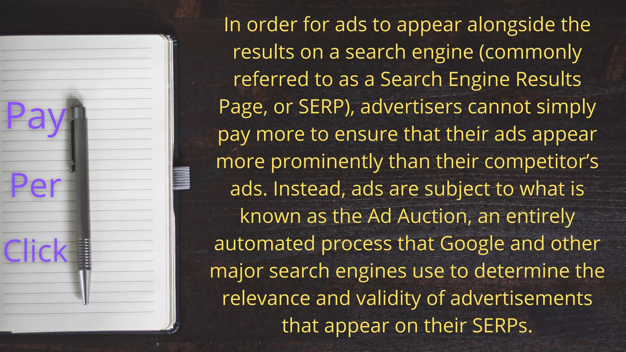 In order for ads to appear alongside the
results on a search engine (commonly
referred to as a Search Engine Results
Page, or SERP), advertisers cannot simply
pay more to ensure that their ads appear
more prominently than their competitor’s
ads. Instead, ads are subject to what is
known as the Ad Auction, an entirely
automated process that Google and other
major search engines use to determine the
relevance and validity of advertisements
that appear on their SERPs.
 