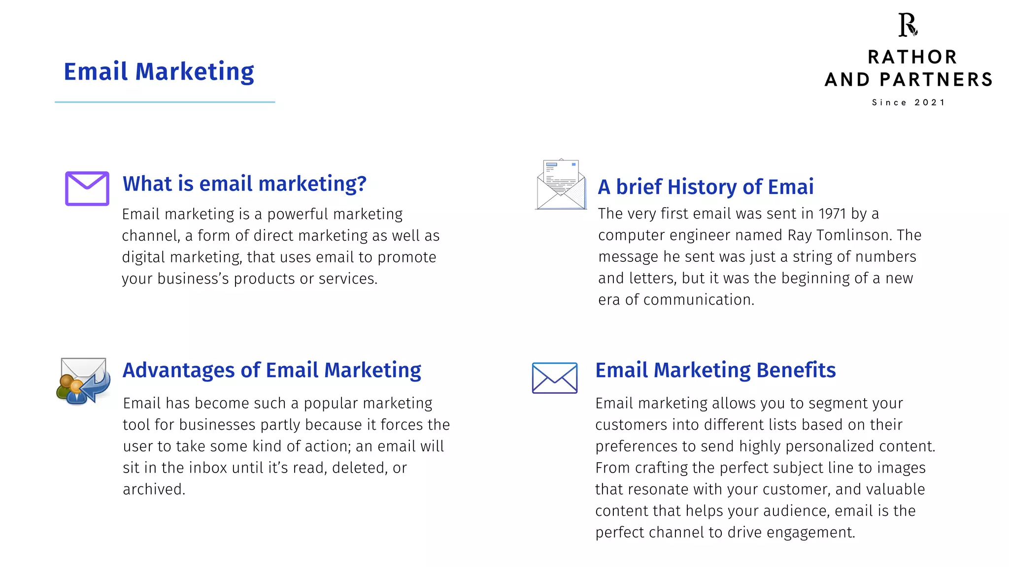 Email Marketing
What is email marketing?
Email marketing is a powerful marketing
channel, a form of direct marketing as well as
digital marketing, that uses email to promote
your business’s products or services.
Advantages of Email Marketing
Email has become such a popular marketing
tool for businesses partly because it forces the
user to take some kind of action; an email will
sit in the inbox until it’s read, deleted, or
archived.
A brief History of Emai
The very first email was sent in 1971 by a
computer engineer named Ray Tomlinson. The
message he sent was just a string of numbers
and letters, but it was the beginning of a new
era of communication.
Email Marketing Benefits
Email marketing allows you to segment your
customers into different lists based on their
preferences to send highly personalized content.
From crafting the perfect subject line to images
that resonate with your customer, and valuable
content that helps your audience, email is the
perfect channel to drive engagement.
S i n c e 2 0 2 1
RATHOR
AND PARTNERS
 