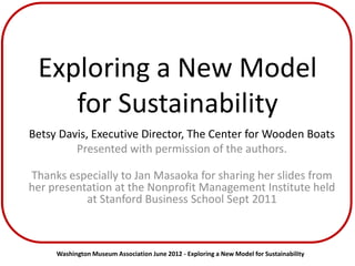 Exploring a New Model
    for Sustainability
Betsy Davis, Executive Director, The Center for Wooden Boats
         Presented with permission of the authors.

Thanks especially to Jan Masaoka for sharing her slides from
her presentation at the Nonprofit Management Institute held
           at Stanford Business School Sept 2011



     Washington Museum Association June 2012 - Exploring a New Model for Sustainability
 