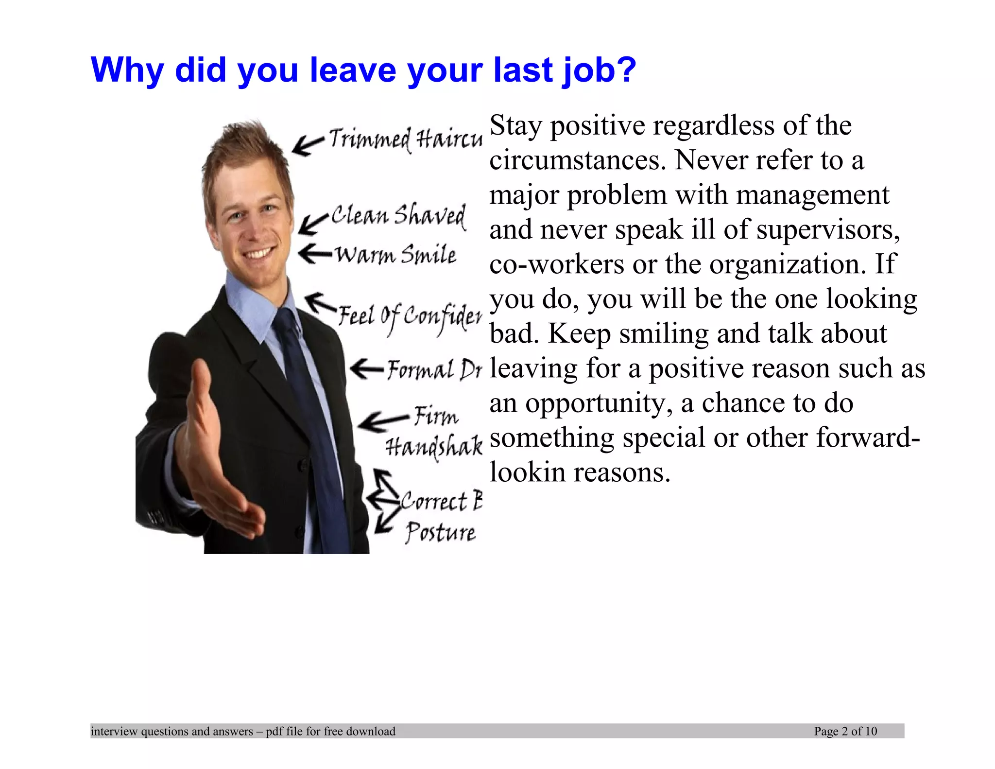 Why did you leave your last job?
Stay positive regardless of the
circumstances. Never refer to a
major problem with management
and never speak ill of supervisors,
co-workers or the organization. If
you do, you will be the one looking
bad. Keep smiling and talk about
leaving for a positive reason such as
an opportunity, a chance to do
something special or other forward-
lookin reasons.
interview questions and answers – pdf file for free download Page 2 of 10
 