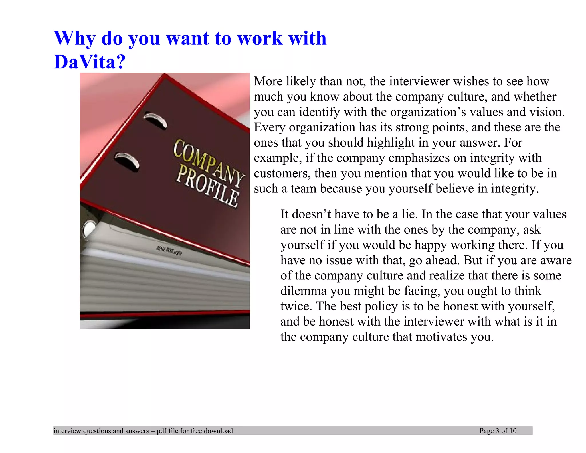 Why do you want to work with
DaVita?
More likely than not, the interviewer wishes to see how
much you know about the company culture, and whether
you can identify with the organization’s values and vision.
Every organization has its strong points, and these are the
ones that you should highlight in your answer. For
example, if the company emphasizes on integrity with
customers, then you mention that you would like to be in
such a team because you yourself believe in integrity.
It doesn’t have to be a lie. In the case that your values
are not in line with the ones by the company, ask
yourself if you would be happy working there. If you
have no issue with that, go ahead. But if you are aware
of the company culture and realize that there is some
dilemma you might be facing, you ought to think
twice. The best policy is to be honest with yourself,
and be honest with the interviewer with what is it in
the company culture that motivates you.
interview questions and answers – pdf file for free download Page 3 of 10
 