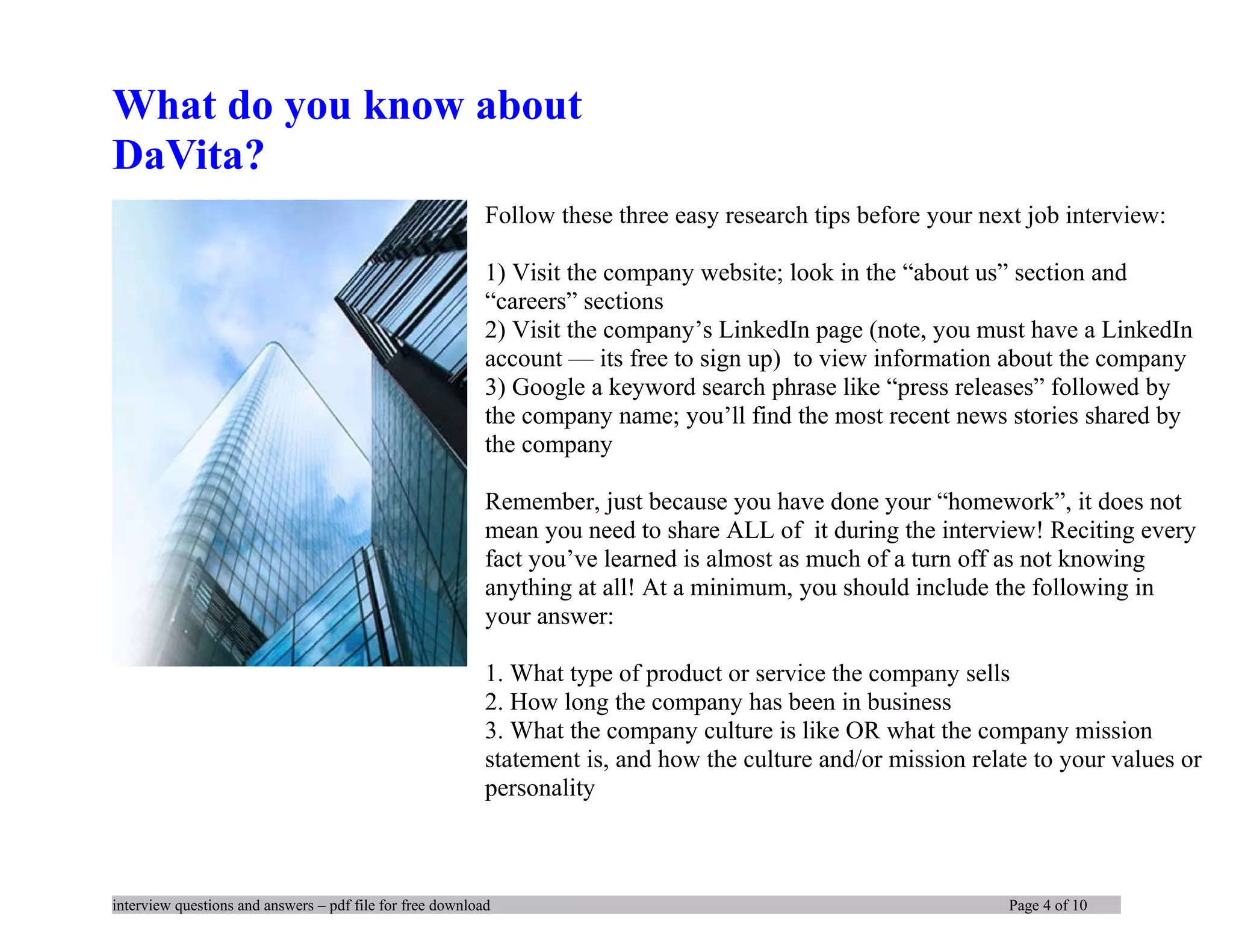 What do you know about
DaVita?
Follow these three easy research tips before your next job interview:
1) Visit the company website; look in the “about us” section and
“careers” sections
2) Visit the company’s LinkedIn page (note, you must have a LinkedIn
account — its free to sign up) to view information about the company
3) Google a keyword search phrase like “press releases” followed by
the company name; you’ll find the most recent news stories shared by
the company
Remember, just because you have done your “homework”, it does not
mean you need to share ALL of it during the interview! Reciting every
fact you’ve learned is almost as much of a turn off as not knowing
anything at all! At a minimum, you should include the following in
your answer:
1. What type of product or service the company sells
2. How long the company has been in business
3. What the company culture is like OR what the company mission
statement is, and how the culture and/or mission relate to your values or
personality
interview questions and answers – pdf file for free download Page 4 of 10
 