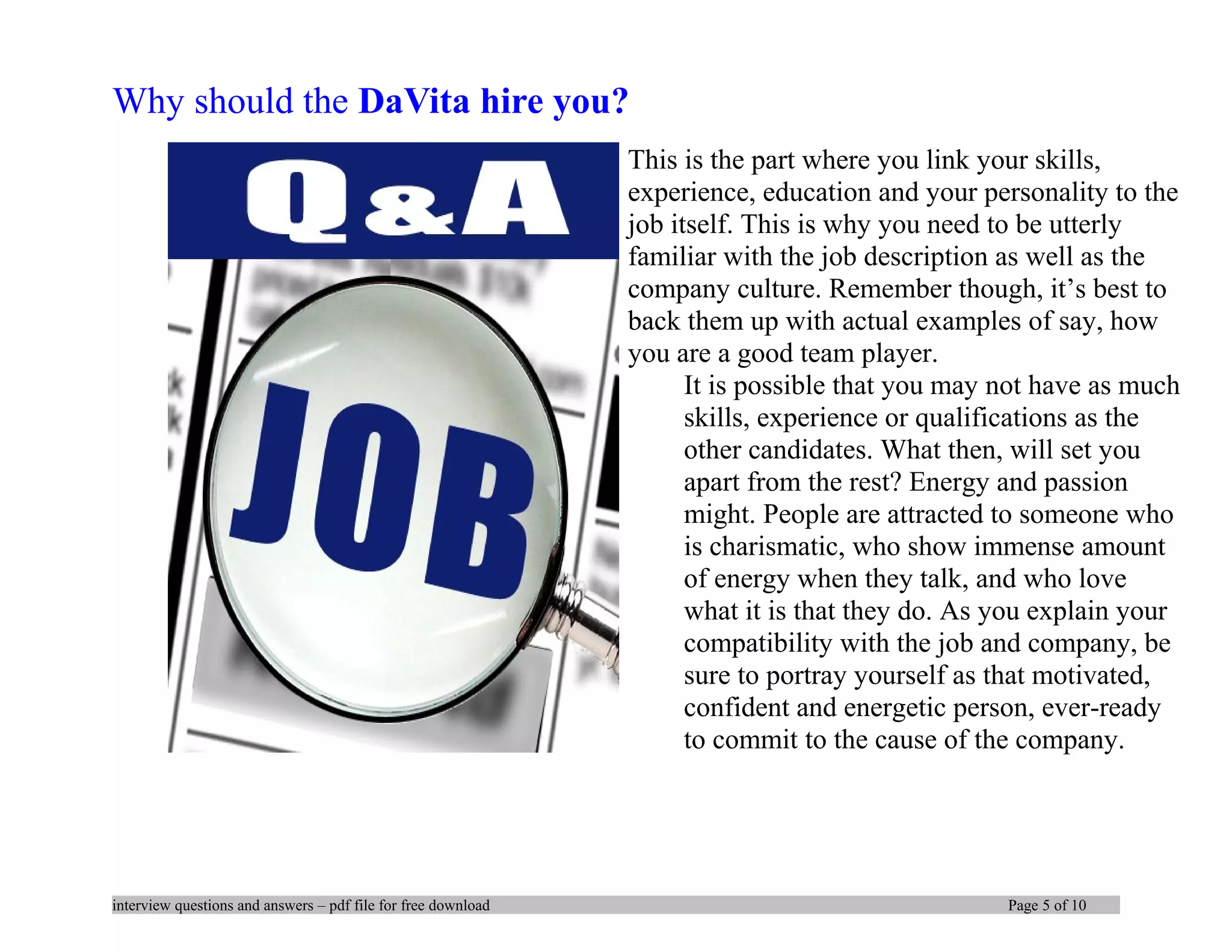 Why should the DaVita hire you?
This is the part where you link your skills,
experience, education and your personality to the
job itself. This is why you need to be utterly
familiar with the job description as well as the
company culture. Remember though, it’s best to
back them up with actual examples of say, how
you are a good team player.
It is possible that you may not have as much
skills, experience or qualifications as the
other candidates. What then, will set you
apart from the rest? Energy and passion
might. People are attracted to someone who
is charismatic, who show immense amount
of energy when they talk, and who love
what it is that they do. As you explain your
compatibility with the job and company, be
sure to portray yourself as that motivated,
confident and energetic person, ever-ready
to commit to the cause of the company.
interview questions and answers – pdf file for free download Page 5 of 10
 