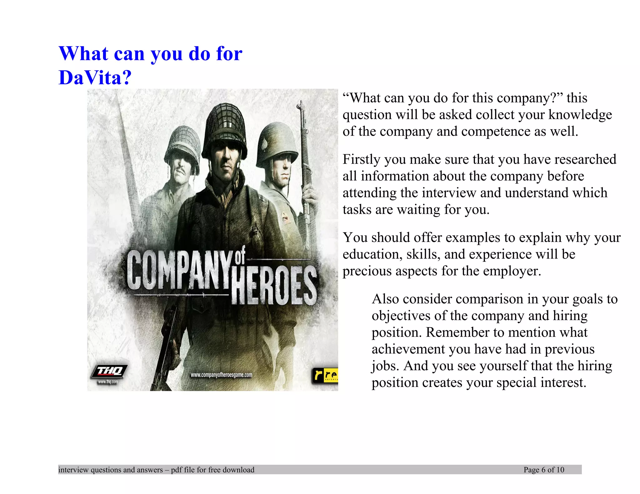 What can you do for
DaVita?
“What can you do for this company?” this
question will be asked collect your knowledge
of the company and competence as well.
Firstly you make sure that you have researched
all information about the company before
attending the interview and understand which
tasks are waiting for you.
You should offer examples to explain why your
education, skills, and experience will be
precious aspects for the employer.
Also consider comparison in your goals to
objectives of the company and hiring
position. Remember to mention what
achievement you have had in previous
jobs. And you see yourself that the hiring
position creates your special interest.
interview questions and answers – pdf file for free download Page 6 of 10
 