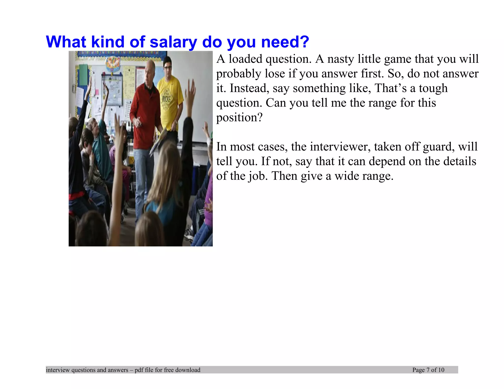 What kind of salary do you need?
A loaded question. A nasty little game that you will
probably lose if you answer first. So, do not answer
it. Instead, say something like, That’s a tough
question. Can you tell me the range for this
position?
In most cases, the interviewer, taken off guard, will
tell you. If not, say that it can depend on the details
of the job. Then give a wide range.
interview questions and answers – pdf file for free download Page 7 of 10
 