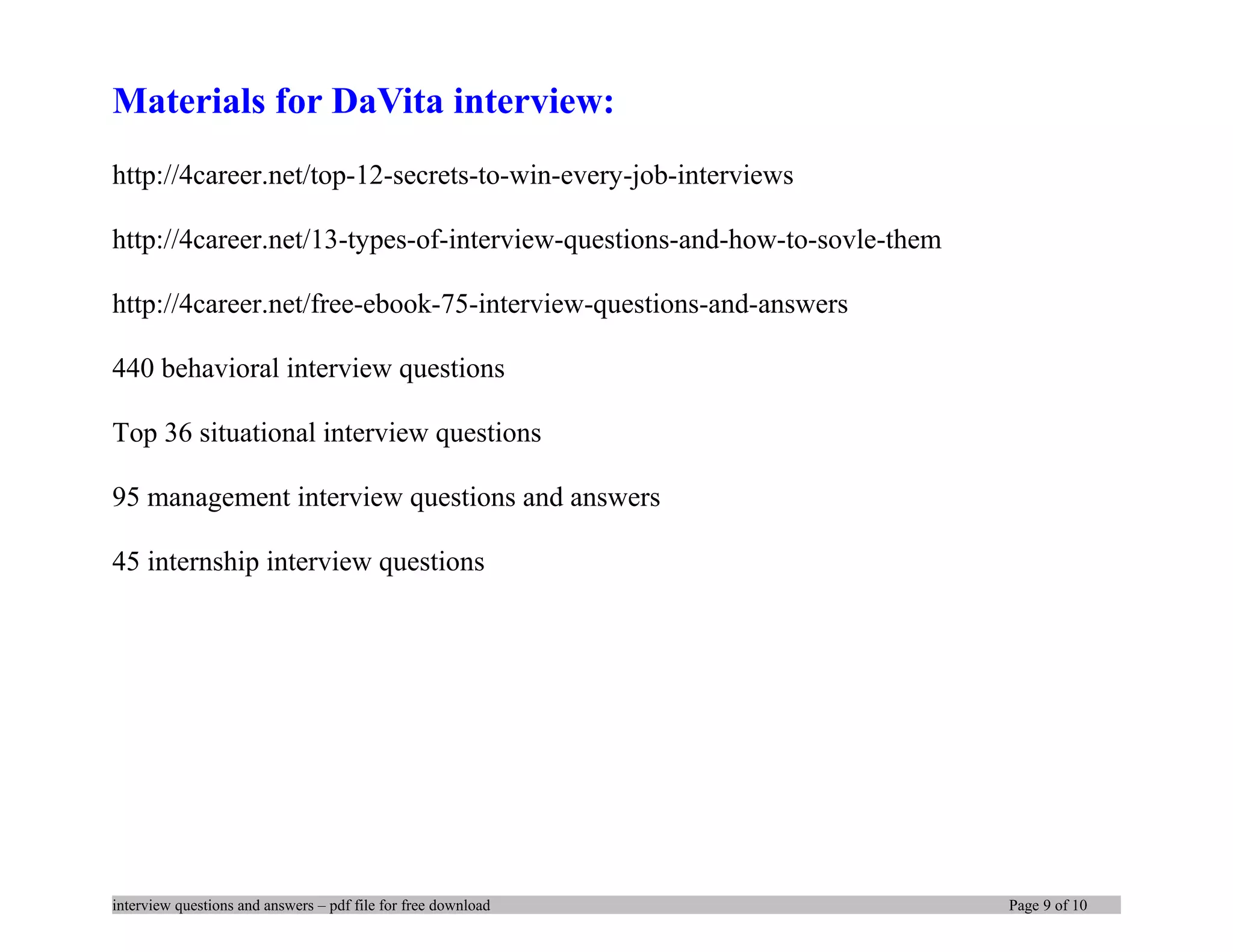 Materials for DaVita interview:
http://4career.net/top-12-secrets-to-win-every-job-interviews
http://4career.net/13-types-of-interview-questions-and-how-to-sovle-them
http://4career.net/free-ebook-75-interview-questions-and-answers
440 behavioral interview questions
Top 36 situational interview questions
95 management interview questions and answers
45 internship interview questions
interview questions and answers – pdf file for free download Page 9 of 10
 