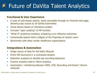 Future of DaVita Talent Analytics Functional & User Experience A suite of web-based reports, easily accessible through an Intranet web page, allowing easy access by all DaVita teammates Visual stories based on interactive graphs Increase “open auditing” of HR function “ What If” predictive analytics, preparing us to influence outcomes Contextually-based metric widgets at the fingertips of system users Benchmark with other similar Healthcare organizations Integrations & Automation Single source of data for full talent lifecycle Entire HR Scorecard in a centralized location Retention analytics to identify top recruiting behaviors Finance analytics tied to Talent analytics Automation / interfacing between HRIS, LMS, Recruiting and Social / Alumni networks 