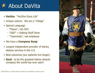 About DaVita DaVita:  “He/She Gives Life” Unique culture:  We are a “Village” Special Language “ Mayor”, not CEO “ GSD” = Getting Stuff Done “ Teammate”, not employee We have a  Company Song ! Largest independent provider of kidney dialysis services in the U.S. Best outcomes (our patients live longer) Goal:   to be the greatest kidney dialysis company the world has ever seen! 