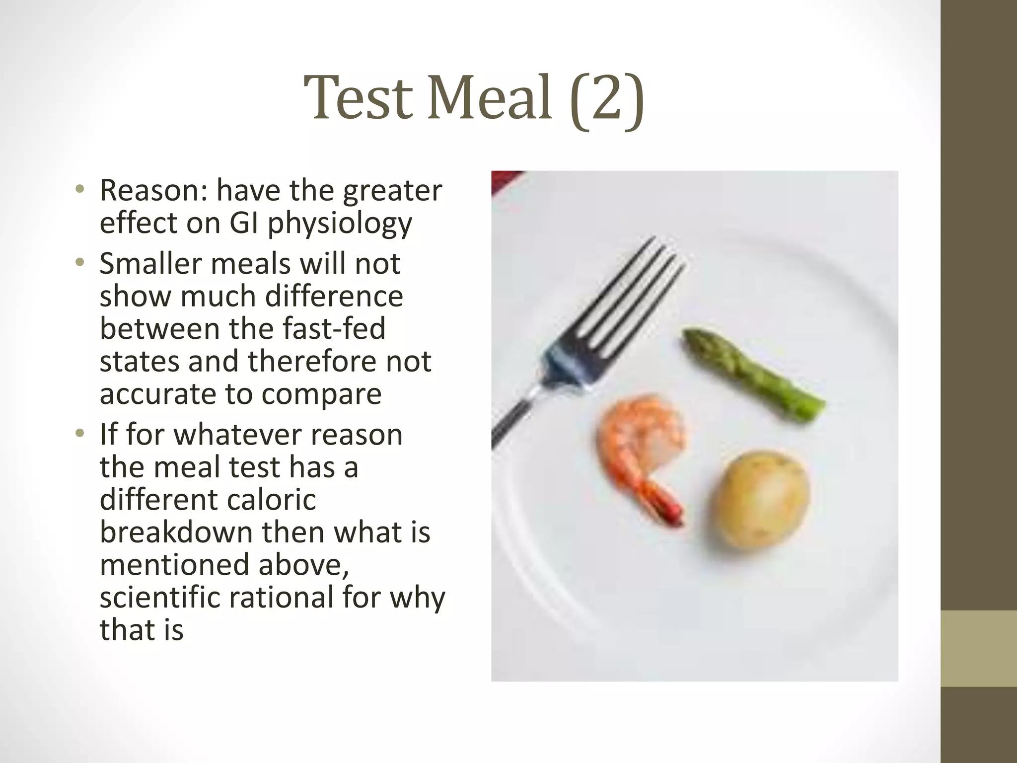 Test Meal (2)
• Reason: have the greater
effect on GI physiology
• Smaller meals will not
show much difference
between the fast-fed
states and therefore not
accurate to compare
• If for whatever reason
the meal test has a
different caloric
breakdown then what is
mentioned above,
scientific rational for why
that is
 