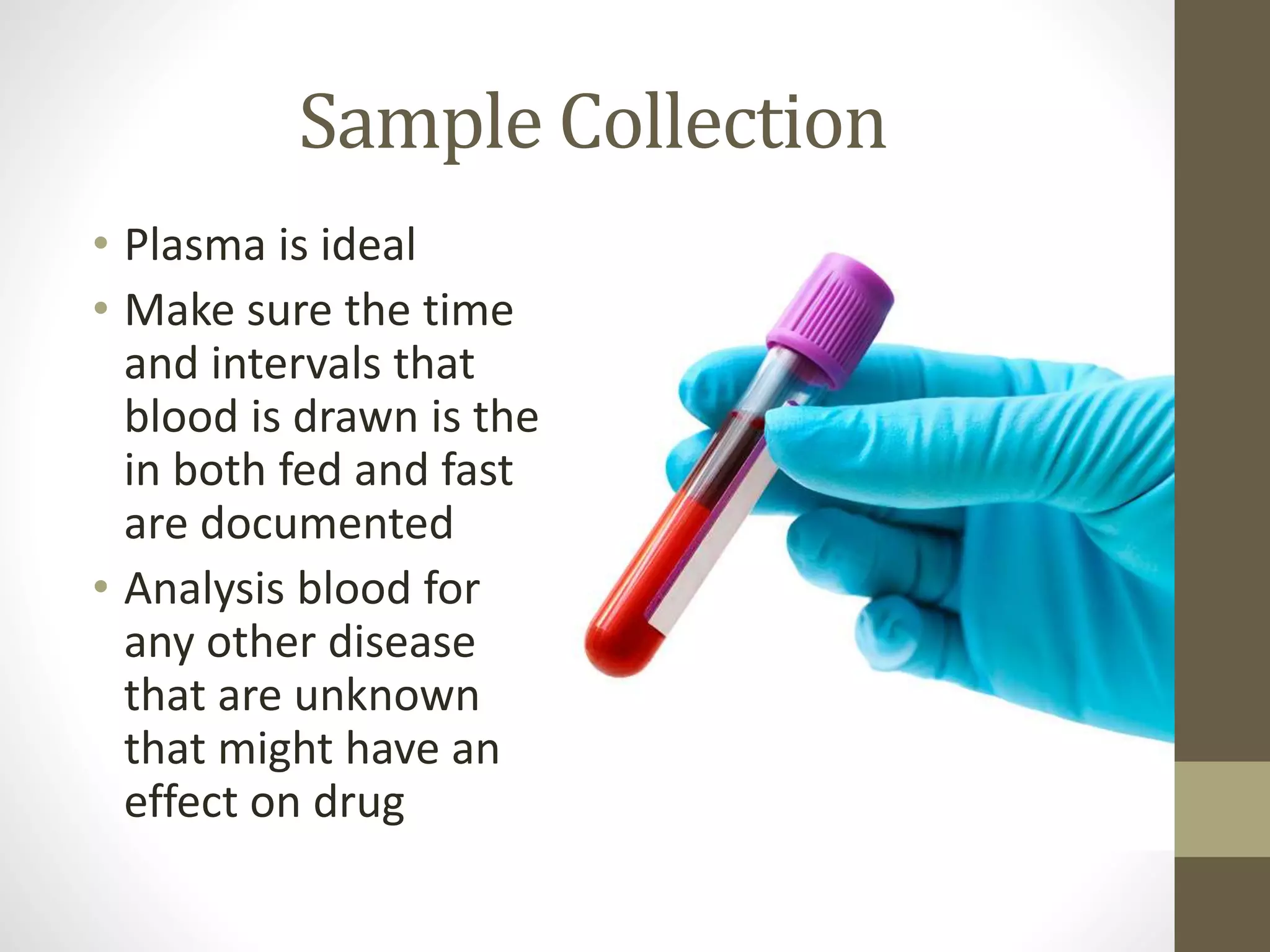Sample Collection
• Plasma is ideal
• Make sure the time
and intervals that
blood is drawn is the
in both fed and fast
are documented
• Analysis blood for
any other disease
that are unknown
that might have an
effect on drug
 