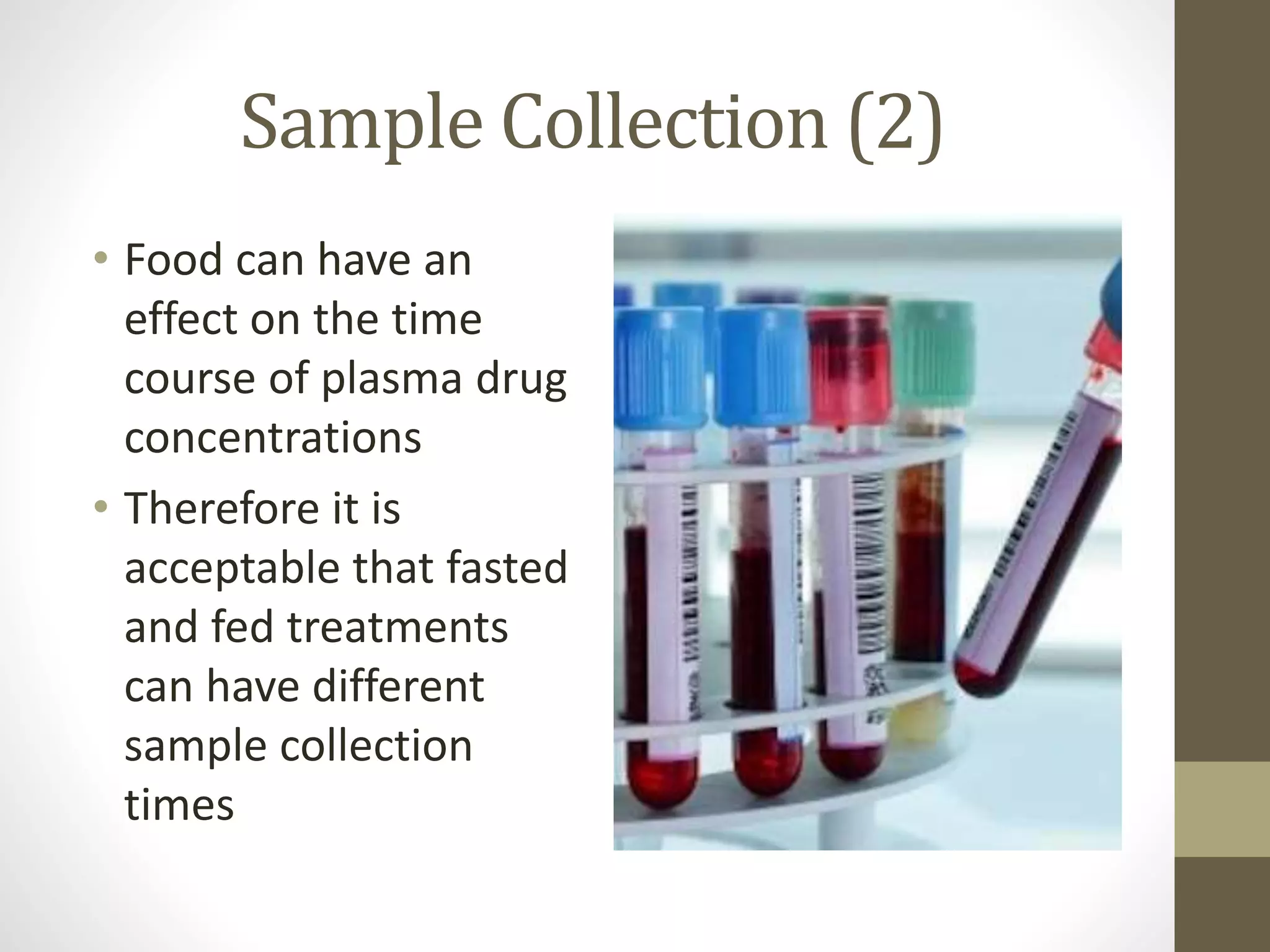 Sample Collection (2)
• Food can have an
effect on the time
course of plasma drug
concentrations
• Therefore it is
acceptable that fasted
and fed treatments
can have different
sample collection
times
 