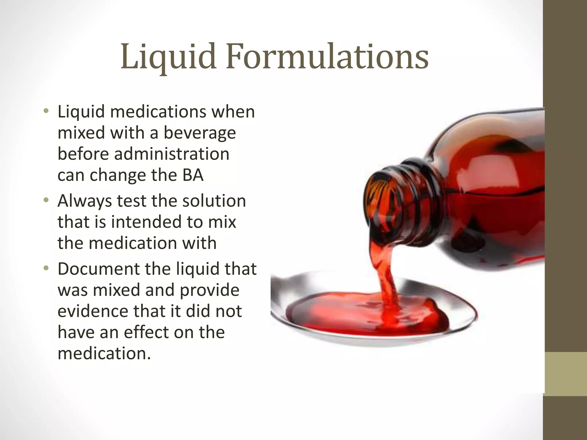 Liquid Formulations
• Liquid medications when
mixed with a beverage
before administration
can change the BA
• Always test the solution
that is intended to mix
the medication with
• Document the liquid that
was mixed and provide
evidence that it did not
have an effect on the
medication.
 
