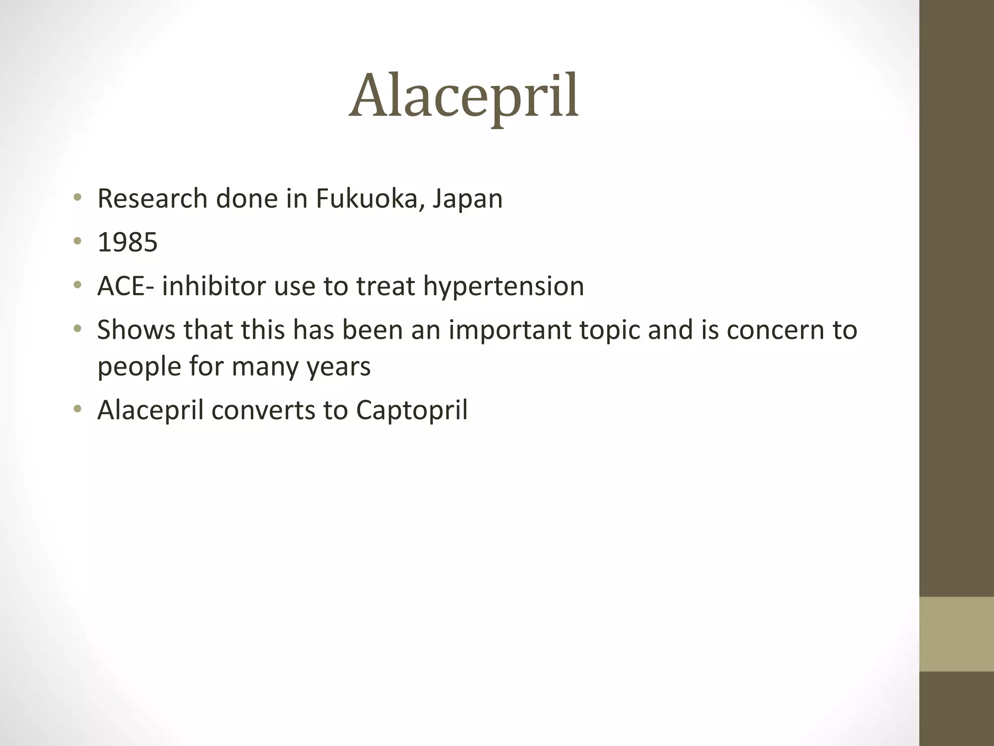 Alacepril
• Research done in Fukuoka, Japan
• 1985
• ACE- inhibitor use to treat hypertension
• Shows that this has been an important topic and is concern to
people for many years
• Alacepril converts to Captopril
 