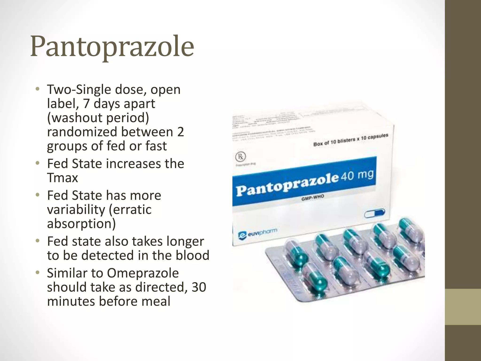 Pantoprazole
• Two-Single dose, open
label, 7 days apart
(washout period)
randomized between 2
groups of fed or fast
• Fed State increases the
Tmax
• Fed State has more
variability (erratic
absorption)
• Fed state also takes longer
to be detected in the blood
• Similar to Omeprazole
should take as directed, 30
minutes before meal
 