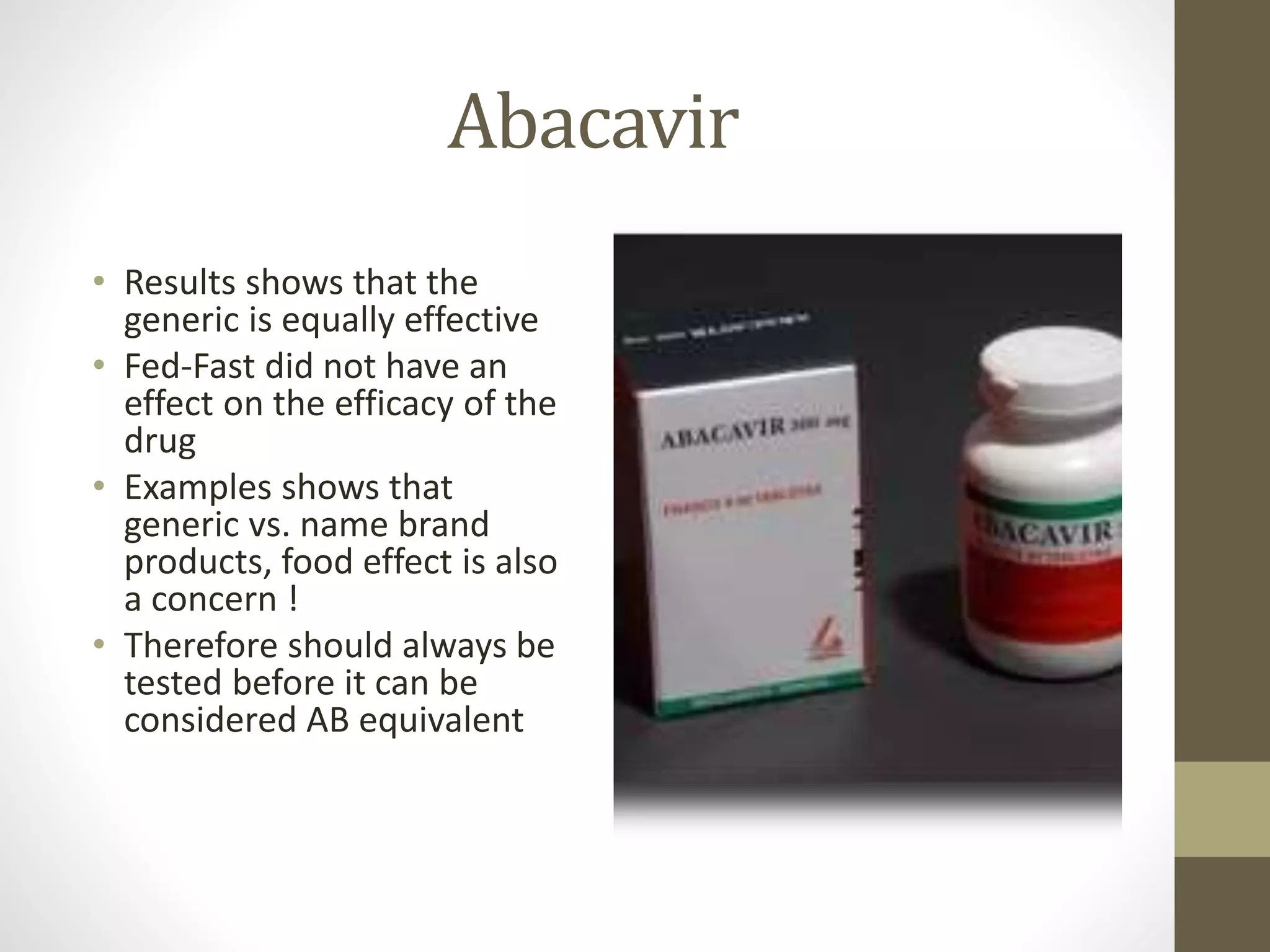 Abacavir
• Results shows that the
generic is equally effective
• Fed-Fast did not have an
effect on the efficacy of the
drug
• Examples shows that
generic vs. name brand
products, food effect is also
a concern !
• Therefore should always be
tested before it can be
considered AB equivalent
 