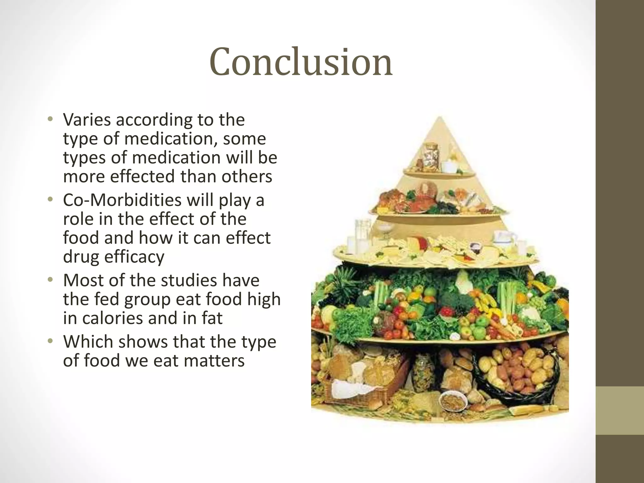 Conclusion
• Varies according to the
type of medication, some
types of medication will be
more effected than others
• Co-Morbidities will play a
role in the effect of the
food and how it can effect
drug efficacy
• Most of the studies have
the fed group eat food high
in calories and in fat
• Which shows that the type
of food we eat matters
 