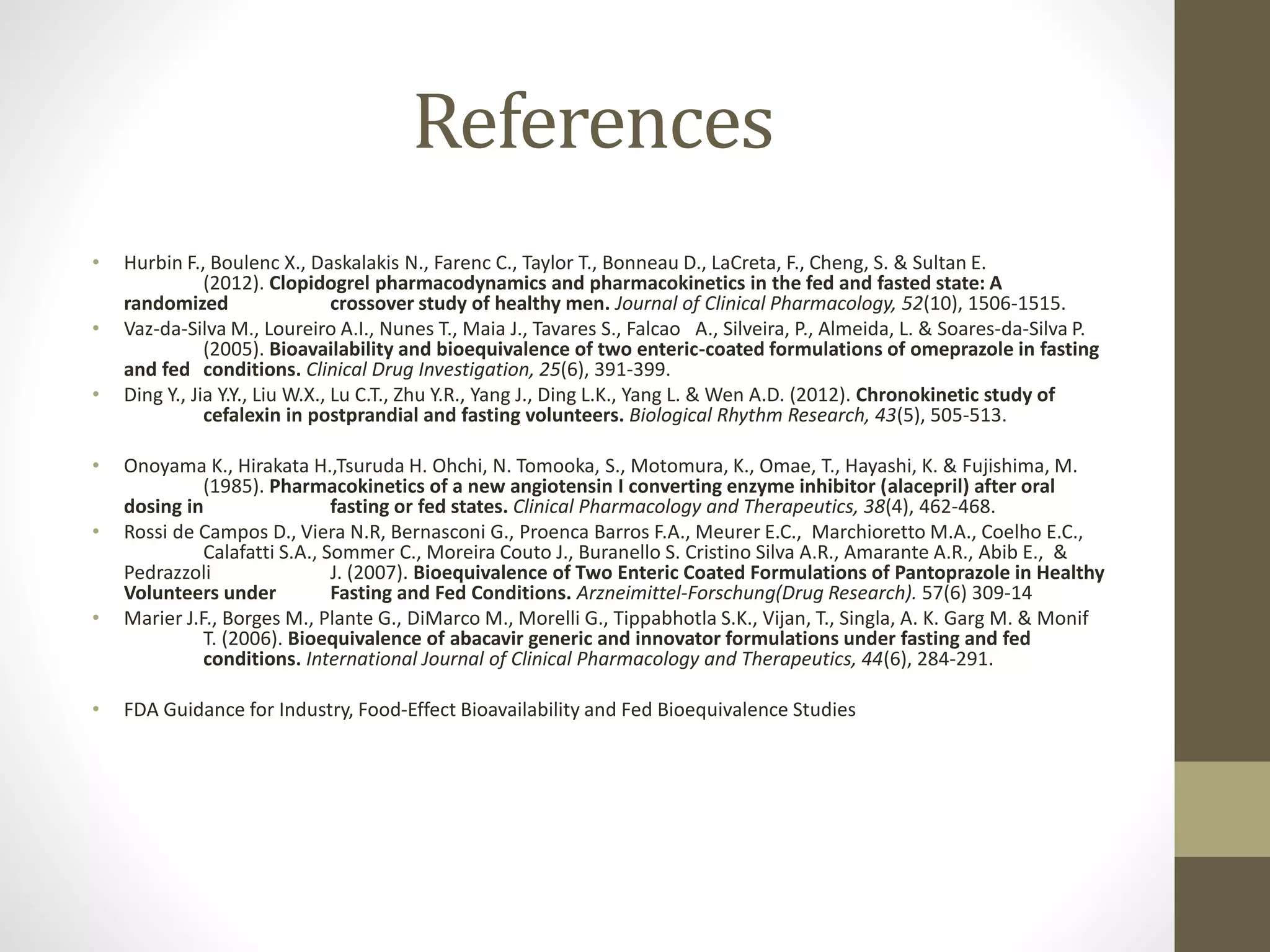 References
• Hurbin F., Boulenc X., Daskalakis N., Farenc C., Taylor T., Bonneau D., LaCreta, F., Cheng, S. & Sultan E.
(2012). Clopidogrel pharmacodynamics and pharmacokinetics in the fed and fasted state: A
randomized crossover study of healthy men. Journal of Clinical Pharmacology, 52(10), 1506-1515.
• Vaz-da-Silva M., Loureiro A.I., Nunes T., Maia J., Tavares S., Falcao A., Silveira, P., Almeida, L. & Soares-da-Silva P.
(2005). Bioavailability and bioequivalence of two enteric-coated formulations of omeprazole in fasting
and fed conditions. Clinical Drug Investigation, 25(6), 391-399.
• Ding Y., Jia Y.Y., Liu W.X., Lu C.T., Zhu Y.R., Yang J., Ding L.K., Yang L. & Wen A.D. (2012). Chronokinetic study of
cefalexin in postprandial and fasting volunteers. Biological Rhythm Research, 43(5), 505-513.
• Onoyama K., Hirakata H.,Tsuruda H. Ohchi, N. Tomooka, S., Motomura, K., Omae, T., Hayashi, K. & Fujishima, M.
(1985). Pharmacokinetics of a new angiotensin I converting enzyme inhibitor (alacepril) after oral
dosing in fasting or fed states. Clinical Pharmacology and Therapeutics, 38(4), 462-468.
• Rossi de Campos D., Viera N.R, Bernasconi G., Proenca Barros F.A., Meurer E.C., Marchioretto M.A., Coelho E.C.,
Calafatti S.A., Sommer C., Moreira Couto J., Buranello S. Cristino Silva A.R., Amarante A.R., Abib E., &
Pedrazzoli J. (2007). Bioequivalence of Two Enteric Coated Formulations of Pantoprazole in Healthy
Volunteers under Fasting and Fed Conditions. Arzneimittel-Forschung(Drug Research). 57(6) 309-14
• Marier J.F., Borges M., Plante G., DiMarco M., Morelli G., Tippabhotla S.K., Vijan, T., Singla, A. K. Garg M. & Monif
T. (2006). Bioequivalence of abacavir generic and innovator formulations under fasting and fed
conditions. International Journal of Clinical Pharmacology and Therapeutics, 44(6), 284-291.
• FDA Guidance for Industry, Food-Effect Bioavailability and Fed Bioequivalence Studies
 