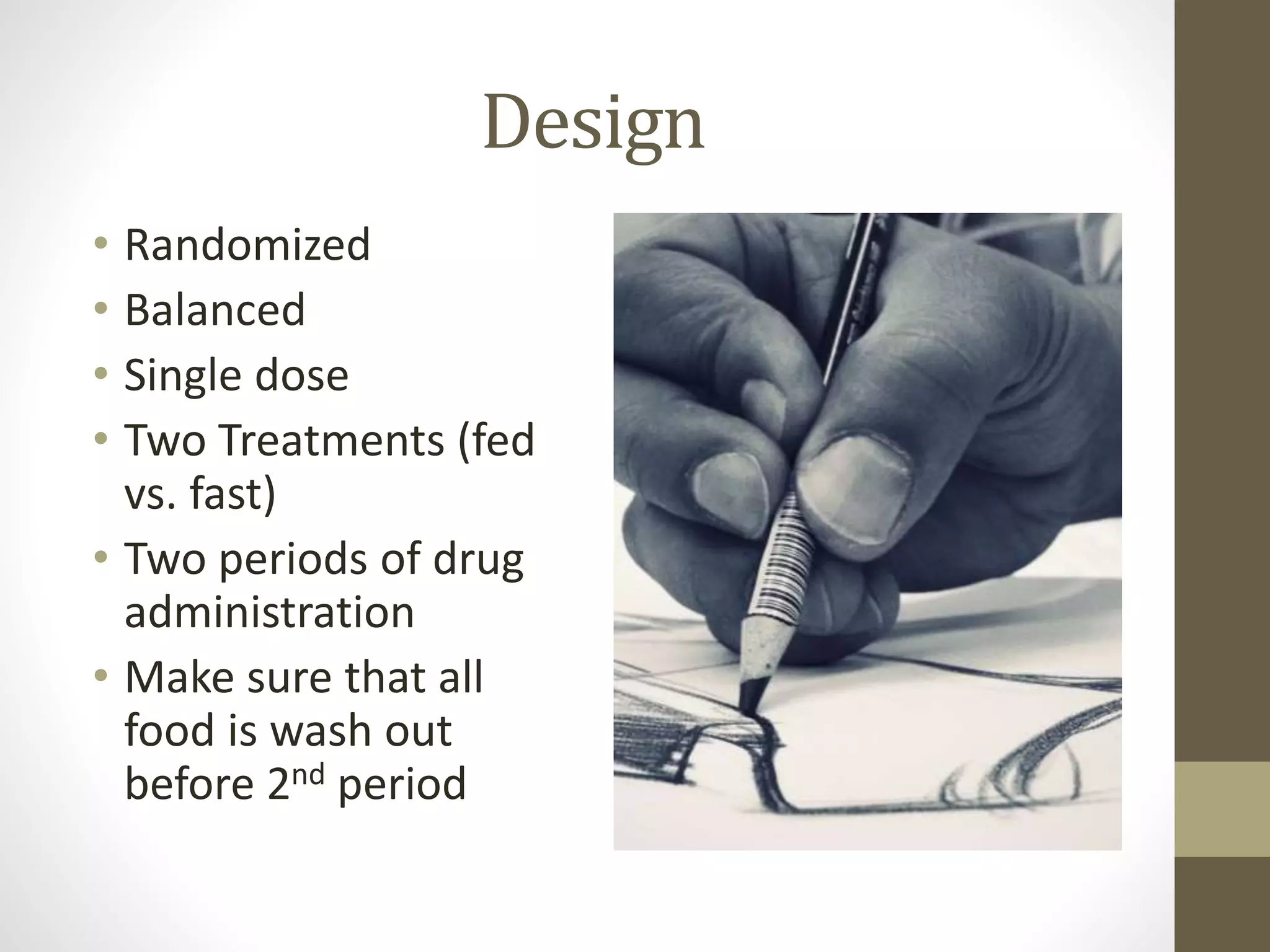 Design
• Randomized
• Balanced
• Single dose
• Two Treatments (fed
vs. fast)
• Two periods of drug
administration
• Make sure that all
food is wash out
before 2nd period
 