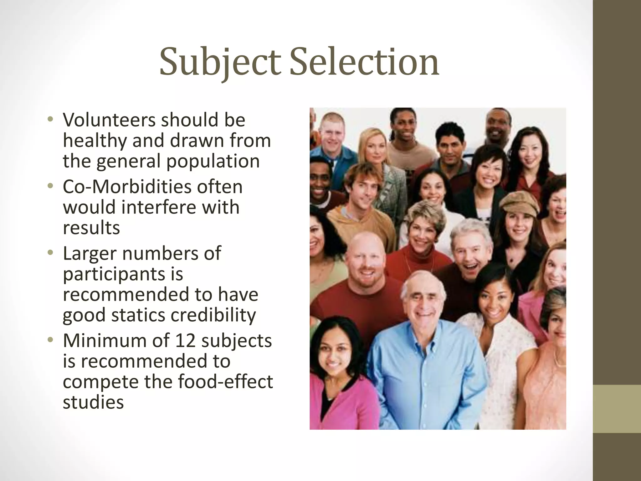 Subject Selection
• Volunteers should be
healthy and drawn from
the general population
• Co-Morbidities often
would interfere with
results
• Larger numbers of
participants is
recommended to have
good statics credibility
• Minimum of 12 subjects
is recommended to
compete the food-effect
studies
 