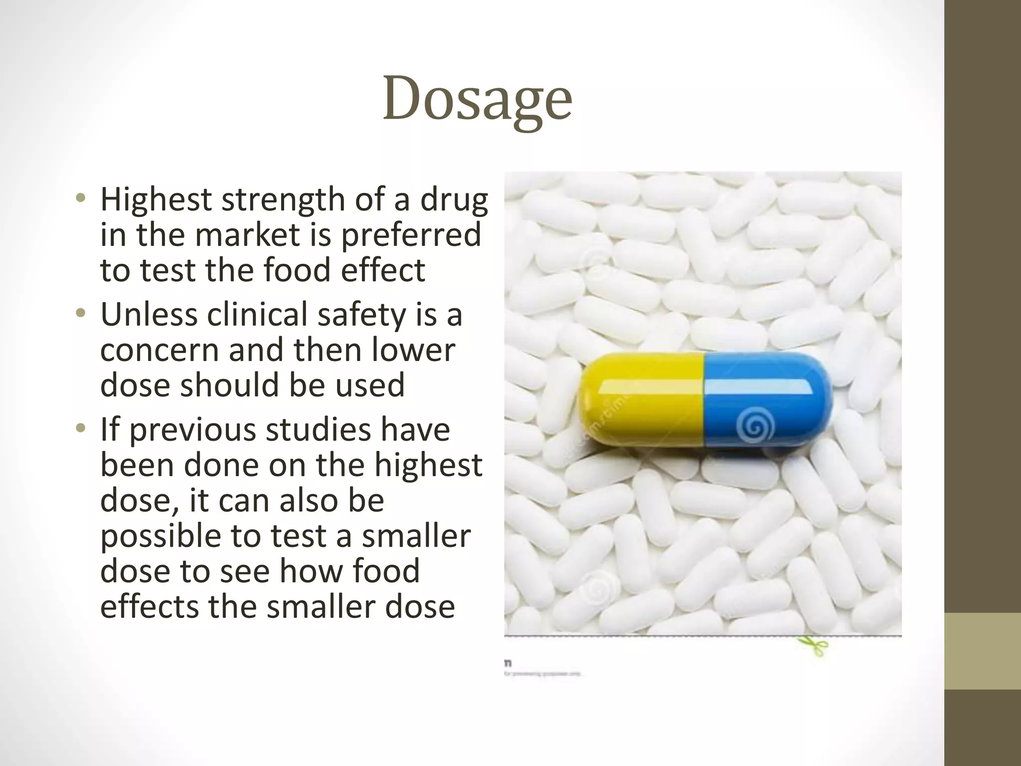 Dosage
• Highest strength of a drug
in the market is preferred
to test the food effect
• Unless clinical safety is a
concern and then lower
dose should be used
• If previous studies have
been done on the highest
dose, it can also be
possible to test a smaller
dose to see how food
effects the smaller dose
 