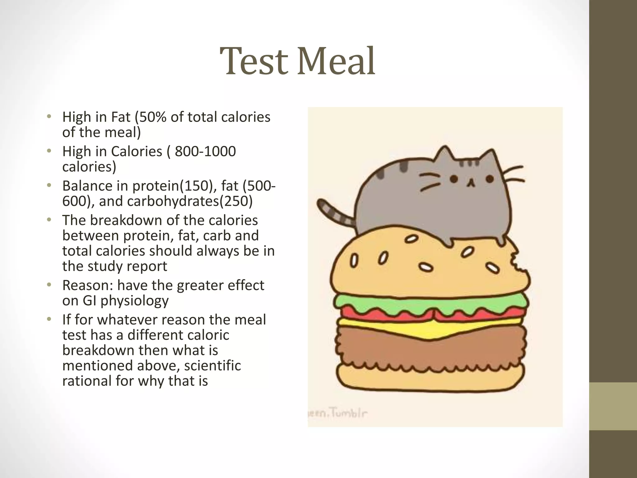 Test Meal
• High in Fat (50% of total calories
of the meal)
• High in Calories ( 800-1000
calories)
• Balance in protein(150), fat (500-
600), and carbohydrates(250)
• The breakdown of the calories
between protein, fat, carb and
total calories should always be in
the study report
• Reason: have the greater effect
on GI physiology
• If for whatever reason the meal
test has a different caloric
breakdown then what is
mentioned above, scientific
rational for why that is
 