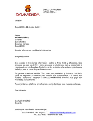 BANCO DAVIVIENDA
                                     NIT 963 852 741



VNB 001


Bogotá D.C., 22 de julio de 2011



Señor
PEDRO GOMEZ
Gerente
Bancolombia
Sucursal Venecia
Bogotá D.C.

Asunto: Información confidencial referencias


Respetado señor:


Con agrado le brindamos información sobre la firma Café y Chocolate. Esta
empresa se creo en el 2011 como empresa productora de café y ofrece todo lo
relacionado con el chocolate. Posteriormente, se dedico a la venta de golosinas de
todo tipo para la venta de grandes empresas.

Su gerente la señora Jennifer Díaz, joven, emprendedora y dinámica con visión
para los negocios y seriedad para cumplir sus compromisos. La cuenta con
nuestra compañía ascendió a $90.000.000(Noventa millones) que pago con
facilidad y puntualmente.

Recomendamos a la firma en referencia como cliente de toda nuestra confianza.


Cordialmente,




CARLOS OSORIO
Gerente


Transcriptor: Jairo Alberto Peñaloza Rojas
         Sucursal Iserra 100, Bogotá D.C. banco.davivienda@hotmail.com
                        FAX 503 96 87 – teléfono 759 82 63
 