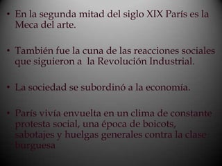• En la segunda mitad del siglo XIX París es la
  Meca del arte.

• También fue la cuna de las reacciones sociales
  que siguieron a la Revolución Industrial.

• La sociedad se subordinó a la economía.

• París vivía envuelta en un clima de constante
  protesta social, una época de boicots,
  sabotajes y huelgas generales contra la clase
  burguesa
 