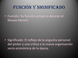 Función y Significado
• Función: Su función actual es decorar el
  Museo Munch.




• Significado: El reflejo de la angustia personal
  del pintor y una crítica a la nueva organización
  socio-económica de la época.
 