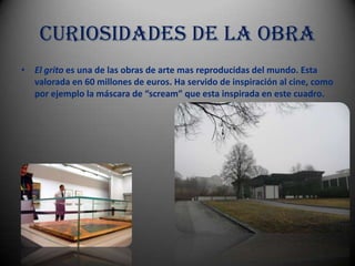 Curiosidades de la obra
• El grito es una de las obras de arte mas reproducidas del mundo. Esta
  valorada en 60 millones de euros. Ha servido de inspiración al cine, como
  por ejemplo la máscara de “scream” que esta inspirada en este cuadro.
 