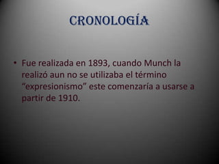 Cronología


• Fue realizada en 1893, cuando Munch la
  realizó aun no se utilizaba el término
  “expresionismo” este comenzaría a usarse a
  partir de 1910.
 