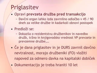 Priglasitev Opravi  prevzeta družba pred transakcijo Davčni organ lahko izda zavrnilno odločbo v 45 / 90 dneh za velike družbe in kadarkoli obnovi postopek Predloži se: Dokazila o rezidentstvu družbenikov in navedbo družb, tržno in knjigovodsko vrednost VP prevzete in prevzemne družbe,… Če je dana priglasitev in je DURS zavrnil davčno nevtralnost, morajo družbeniki (FO) vložiti napoved za odmero davka na kapitalski dobiček Dokumentacijo je treba hraniti 10 let 