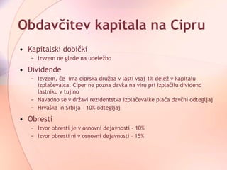 Obdavčitev kapitala na Cipru Kapitalski dobički Izvzem ne glede na udeležbo  Dividende Izvzem, če  ima ciprska družba v lasti vsaj 1% delež v kapitalu izplačevalca. Ciper ne pozna davka na viru pri izplačilu dividend lastniku v tujino  Navadno se v državi rezidentstva izplačevalke plača davčni odtegljaj  Hrvaška in Srbija – 10% odtegljaj Obresti  Izvor obresti je v osnovni dejavnosti - 10%  Izvor obresti ni v osnovni dejavnosti – 15% 