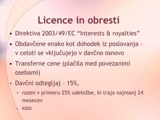 Licence in obresti Direktiva 2003/49/EC “Interests & royalties”  Obdavčene enako kot dohodek iz poslovanja – v celoti se vključujejo v davčno osnovo Transferne cene (plačila med povezanimi osebami) Davčni odtegljaj – 15%,  razen v primeru  25% udeležbe, ki traja najmanj 24 mesecev KIDO 