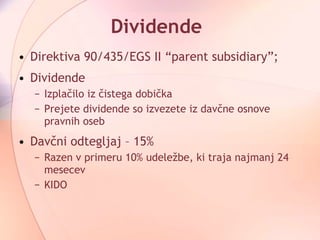 Dividende Direktiva 90/435/EGS II “parent subsidiary”;  Dividende Izplačilo iz čistega dobička Prejete dividende so izvezete iz davčne osnove pravnih oseb Davčni odtegljaj – 15%  Razen v primeru 10% udeležbe, ki traja najmanj 24 mesecev KIDO 
